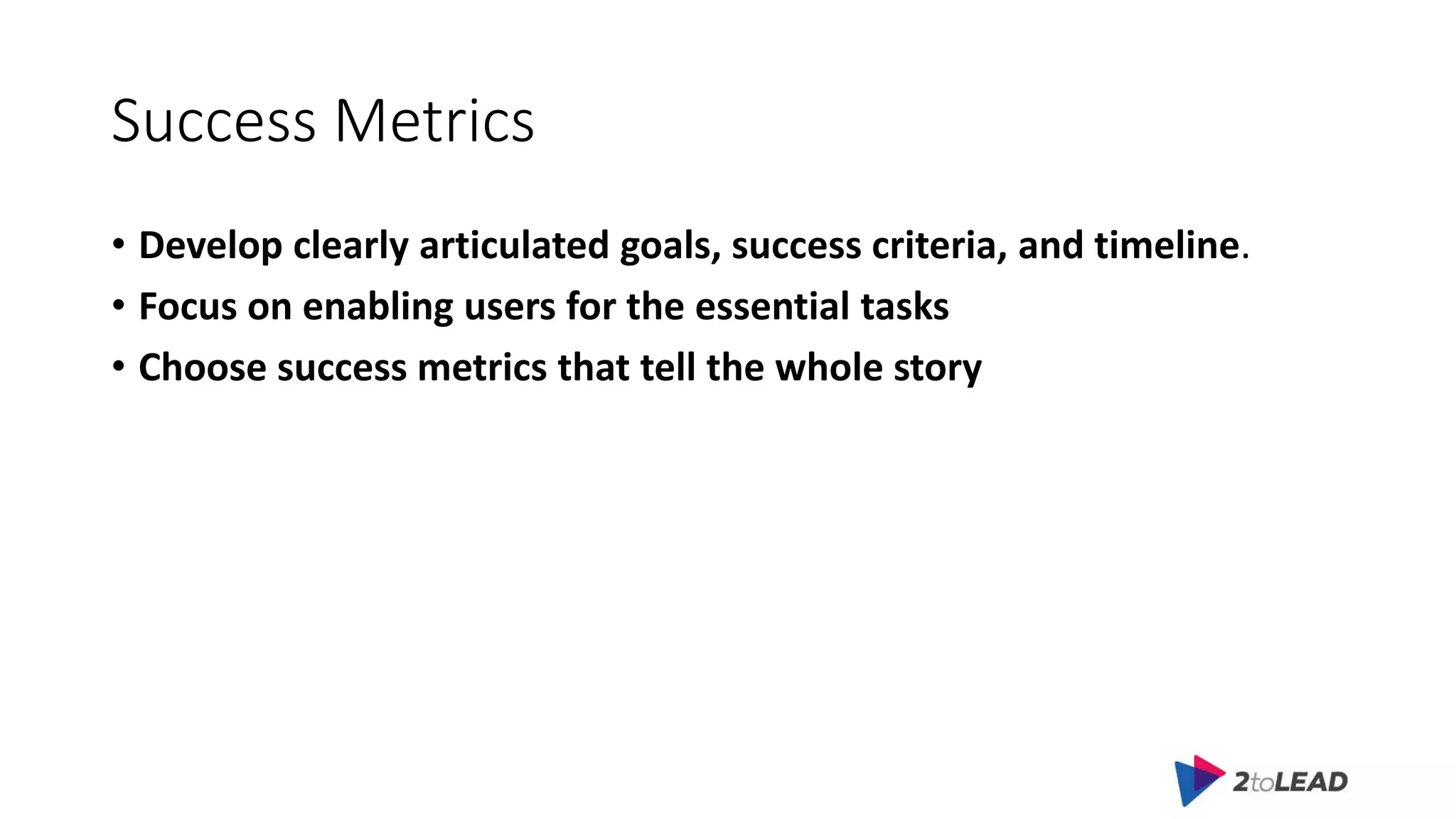 Success Metrics
• Develop clearly articulated goals, success criteria, and timeline.
• Focus on enabling users for the essential tasks
• Choose success metrics that tell the whole story
 