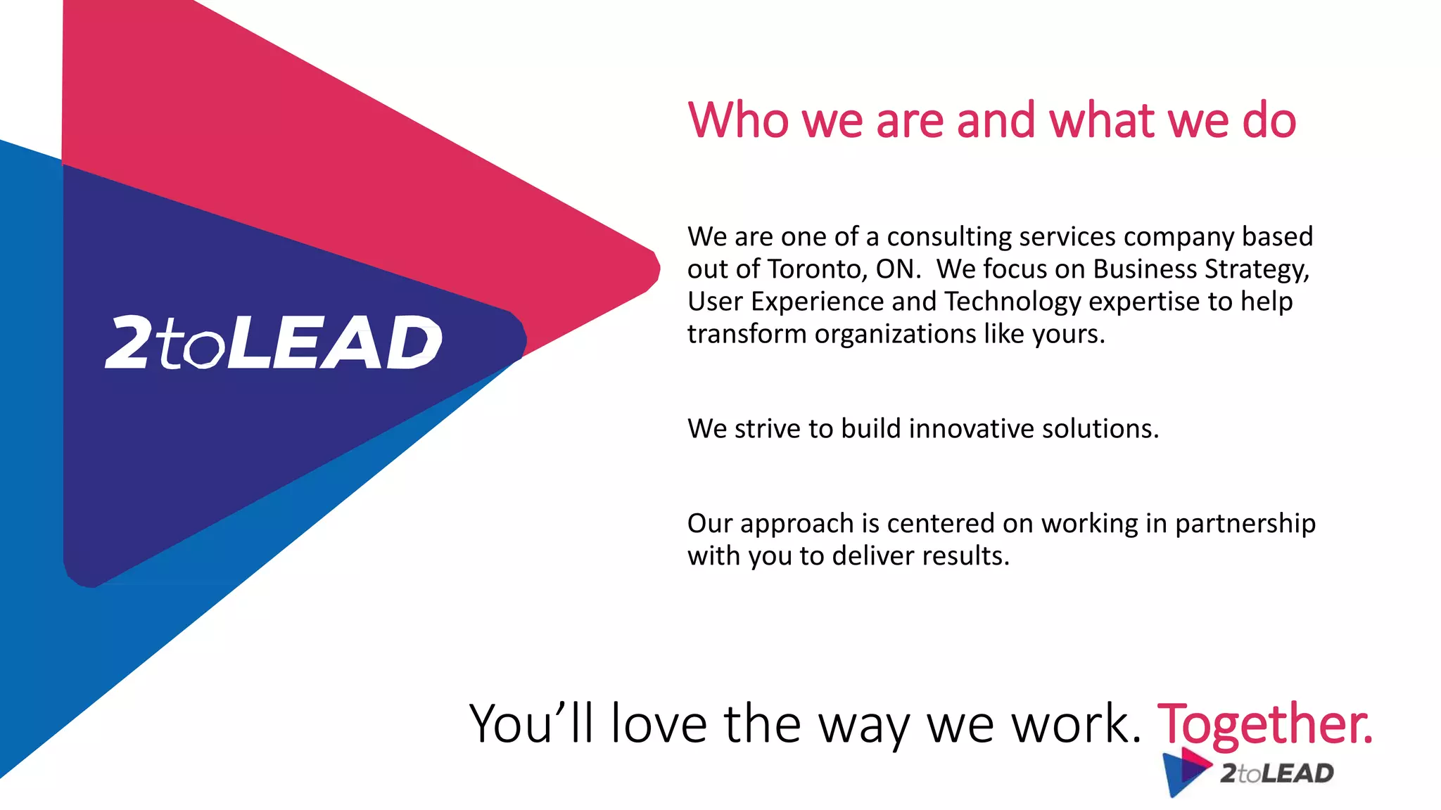 You’ll love the way we work. Together.
Who we are and what we do
We are one of a consulting services company based
out of Toronto, ON. We focus on Business Strategy,
User Experience and Technology expertise to help
transform organizations like yours.
We strive to build innovative solutions.
Our approach is centered on working in partnership
with you to deliver results.
 