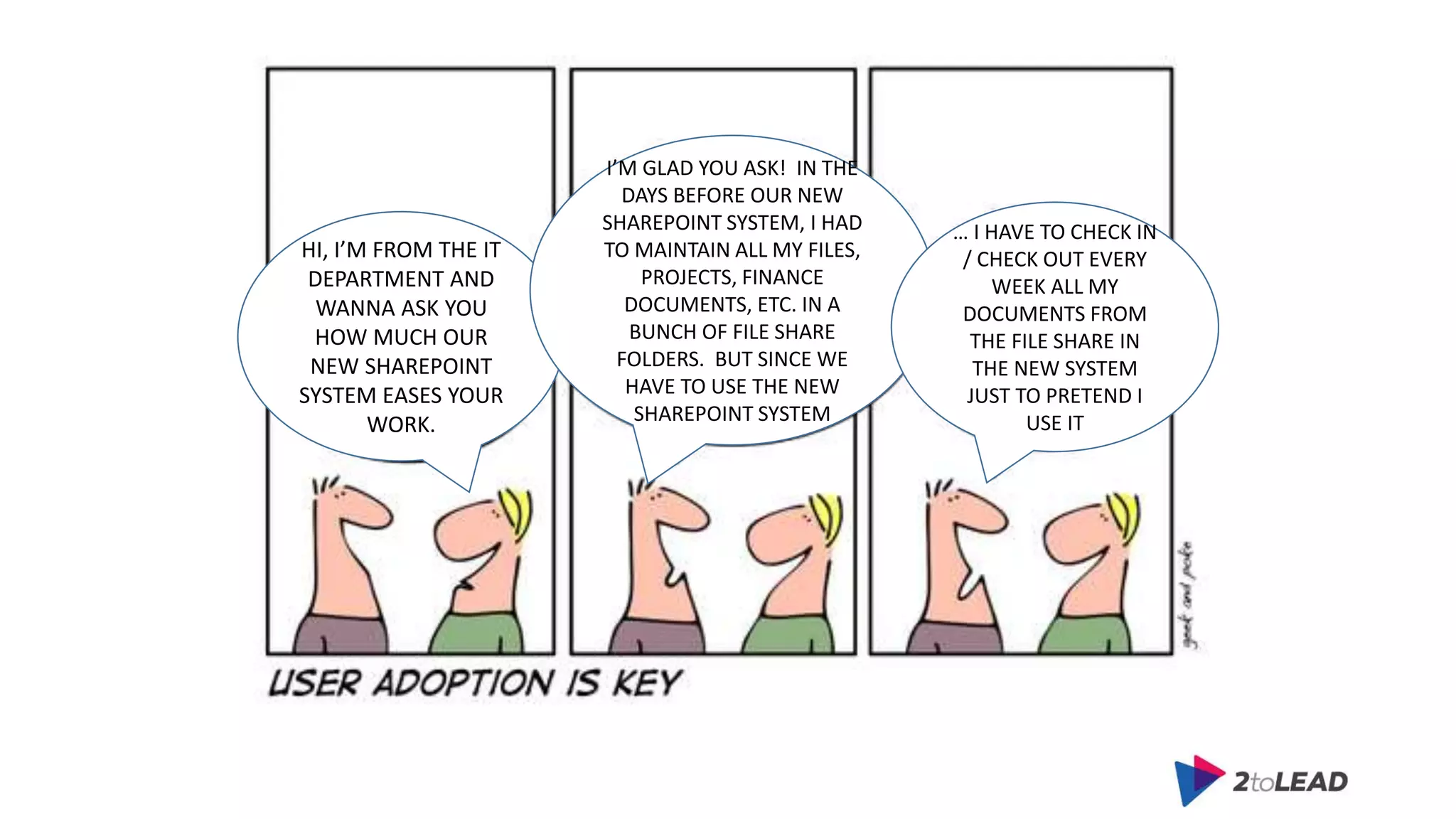 HI, I’M FROM THE IT
DEPARTMENT AND
WANNA ASK YOU
HOW MUCH OUR
NEW SHAREPOINT
SYSTEM EASES YOUR
WORK.
I’M GLAD YOU ASK! IN THE
DAYS BEFORE OUR NEW
SHAREPOINT SYSTEM, I HAD
TO MAINTAIN ALL MY FILES,
PROJECTS, FINANCE
DOCUMENTS, ETC. IN A
BUNCH OF FILE SHARE
FOLDERS. BUT SINCE WE
HAVE TO USE THE NEW
SHAREPOINT SYSTEM
… I HAVE TO CHECK IN
/ CHECK OUT EVERY
WEEK ALL MY
DOCUMENTS FROM
THE FILE SHARE IN
THE NEW SYSTEM
JUST TO PRETEND I
USE IT
 