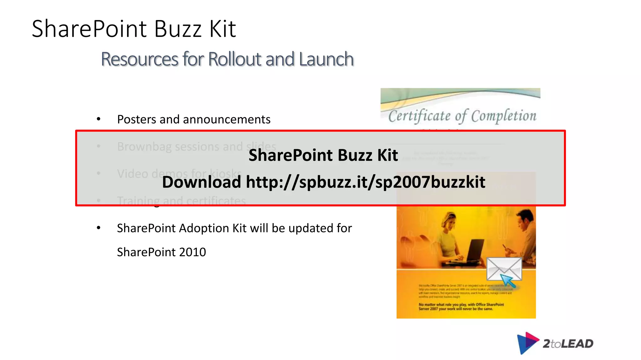 SharePoint Buzz Kit
• Posters and announcements
• Brownbag sessions and slides
• Video demos for kiosks
• Training and certificates
• SharePoint Adoption Kit will be updated for
SharePoint 2010
ResourcesforRolloutandLaunch
SharePoint Buzz Kit
Download http://spbuzz.it/sp2007buzzkit
 