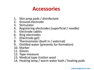 Accessories
1. Skin prep pads / disinfectant
2. Ground electrode
3. Stimulator
4. Registering electrodes (superficial / needle)
5. Electrode cables
6. Ring electrodes
7. (Electrode gel)
8. Thermometer (built in / external)
9. Distilled water (prevents fur formation)
10. Marker
11. Gloves
12. Tape-measure
13. Medical tape /cotton wool
14. Heating lamp / warm water bath / heating pads
www.varganeuro.com
 