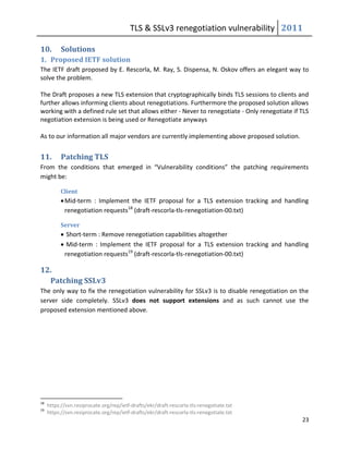TLS & SSLv3 renegotiation vulnerability 2011

10.        Solutions
1. Proposed IETF solution
The IETF draft proposed by E. Rescorla, M. Ray, S. Dispensa, N. Oskov offers an elegant way to
solve the problem.

The Draft proposes a new TLS extension that cryptographically binds TLS sessions to clients and
further allows informing clients about renegotiations. Furthermore the proposed solution allows
working with a defined rule set that allows either - Never to renegotiate - Only renegotiate if TLS
negotiation extension is being used or Renegotiate anyways

As to our information all major vendors are currently implementing above proposed solution.


11.        Patching TLS
From the conditions that emerged in “Vulnerability conditions” the patching requirements
might be:

           Client
            Mid-term : Implement the IETF proposal for a TLS extension tracking and handling
             renegotiation requests18 (draft-rescorla-tls-renegotiation-00.txt)

           Server
            Short-term : Remove renegotiation capabilities altogether
            Mid-term : Implement the IETF proposal for a TLS extension tracking and handling
            renegotiation requests19 (draft-rescorla-tls-renegotiation-00.txt)

12.
  Patching SSLv3
The only way to fix the renegotiation vulnerability for SSLv3 is to disable renegotiation on the
server side completely. SSLv3 does not support extensions and as such cannot use the
proposed extension mentioned above.




18
     https://svn.resiprocate.org/rep/ietf-drafts/ekr/draft-rescorla-tls-renegotiate.txt
19
     https://svn.resiprocate.org/rep/ietf-drafts/ekr/draft-rescorla-tls-renegotiate.txt
                                                                                                23
 