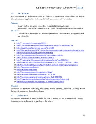 TLS & SSLv3 renegotiation vulnerability 2011

14.      Conclusions
The vulnerability lies within the core of TLS and SSLv3, and will rear its ugly head for years to
come; the custom applications that are potentially vulnerable are innumerable.

Servers
       Servers that do allow mid-connection renegotiations are vulnerable
       Applications that handle 2 TLS sessions as coming from the same client are vulnerable
Clients
       Clients have no means (pre TLS extension) to check if a renegotiation is happening and
        are vulnerable

Sources
   1.    http://www.securityfocus.com/bid/36935
   2.    https://svn.resiprocate.org/rep/ietf-drafts/ekr/draft-rescorla-tls-renegotiate.txt
   3.    https://bugzilla.mozilla.org/show_bug.cgi?id=526689
   4.    http://blog.ivanristic.com/2009/11/ssl-and-tls-authentication-gap-vulnerability-discovered.html
   5.    http://www.leviathansecurity.com/pdf/ssltlstest.zip
   6.    http://extendedsubset.com/renegotiating_tls_20091104_pub.zip
   7.    https://bugzilla.redhat.com/show_bug.cgi?id=533125
   8.    http://www.mail-archive.com/users@tomcat.apache.org/msg69335.html
   9.    http://www.apache.org/dist/httpd/patches/apply_to_2.2.14/CVE-2009-3555-2.2.patch
   10.   http://sid.rstack.org/blog/index.php/373-tls-tout-le-monde-en-parle-pourquoi-pas-moi
   11.   https://www.mikestoolbox.net/
   12.   http://extendedsubset.com/
   13.   http://extendedsubset.com/Renegotiating_TLS.pdf
   14.   http://extendedsubset.com/Renegotiating_TLS_pd.pdf
   15.   http://cve.mitre.org/cgi-bin/cvename.cgi?name=CVE-2009-3555
   16.   http://www.chappellseminars.com/files/nutter-stevedispensa-sslgap.mp3
   17.   http://www.phonefactor.com/sslgap/ssl-tls-authentication-patches

Thanks
We would like to thank Marsh Ray, Alun Jones, Wietse Venema, Alexandre Dulaunoy, Noam
Rathaus, j.clausing and Simon Zuckerbraun.

15.      Disclaimer
Information is believed to be accurate by the time of writing. As this vulnerability is complex
this document may be prone to revisions in the future.




                                                                                                      25
 