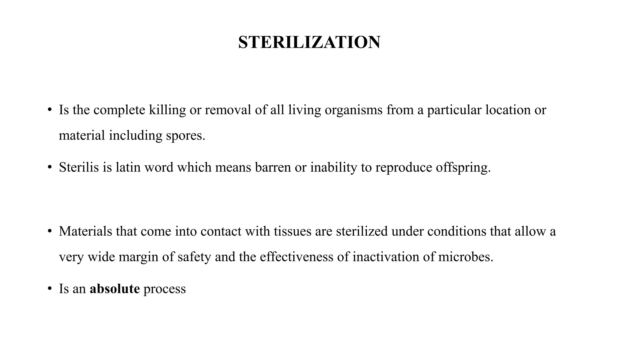 STERILIZATION
• Is the complete killing or removal of all living organisms from a particular location or
material including spores.
• Sterilis is latin word which means barren or inability to reproduce offspring.
• Materials that come into contact with tissues are sterilized under conditions that allow a
very wide margin of safety and the effectiveness of inactivation of microbes.
• Is an absolute process
 