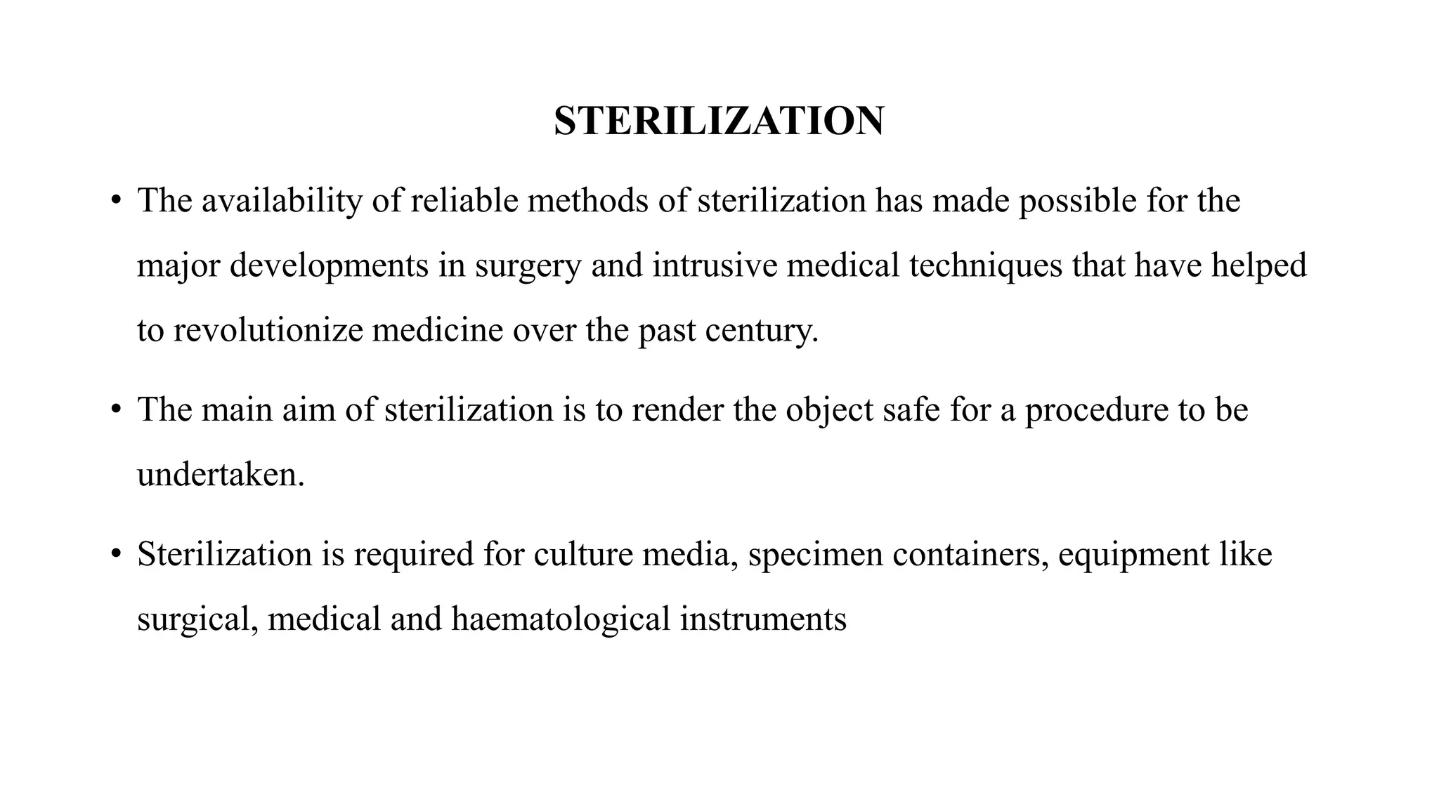 STERILIZATION
• The availability of reliable methods of sterilization has made possible for the
major developments in surgery and intrusive medical techniques that have helped
to revolutionize medicine over the past century.
• The main aim of sterilization is to render the object safe for a procedure to be
undertaken.
• Sterilization is required for culture media, specimen containers, equipment like
surgical, medical and haematological instruments
 