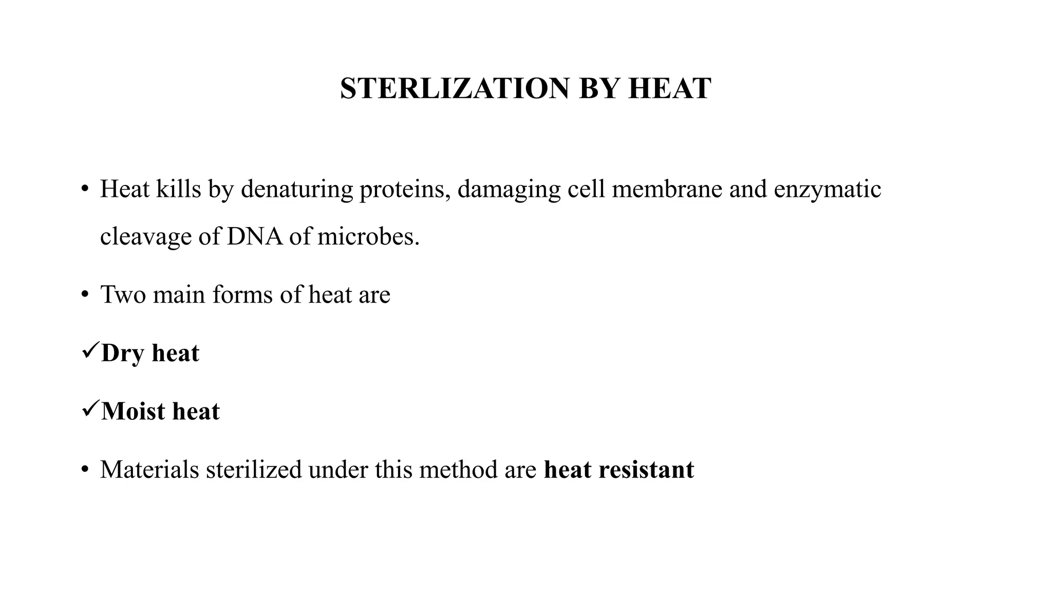 STERLIZATION BY HEAT
• Heat kills by denaturing proteins, damaging cell membrane and enzymatic
cleavage of DNA of microbes.
• Two main forms of heat are
✓Dry heat
✓Moist heat
• Materials sterilized under this method are heat resistant
 