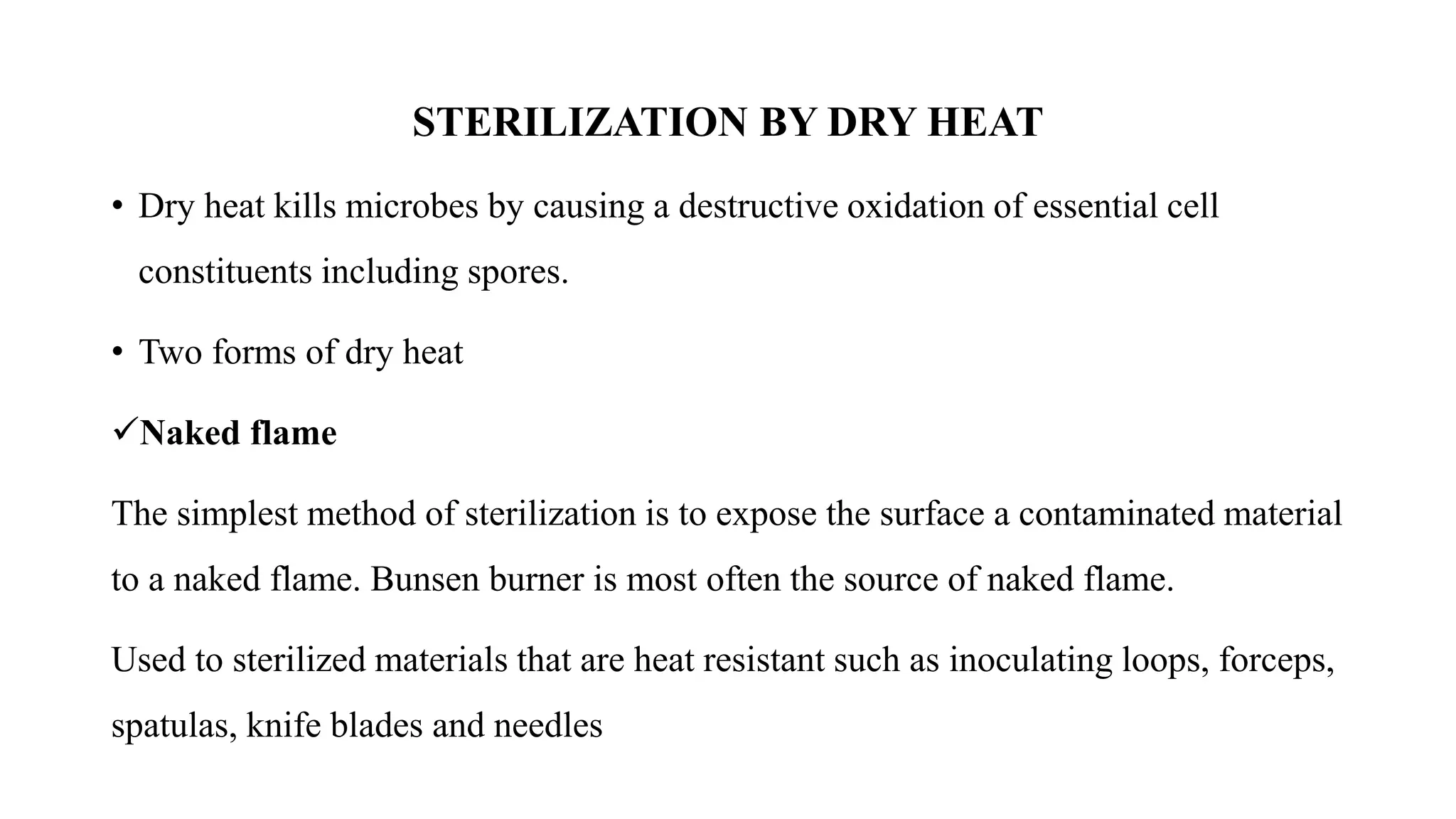 STERILIZATION BY DRY HEAT
• Dry heat kills microbes by causing a destructive oxidation of essential cell
constituents including spores.
• Two forms of dry heat
✓Naked flame
The simplest method of sterilization is to expose the surface a contaminated material
to a naked flame. Bunsen burner is most often the source of naked flame.
Used to sterilized materials that are heat resistant such as inoculating loops, forceps,
spatulas, knife blades and needles
 