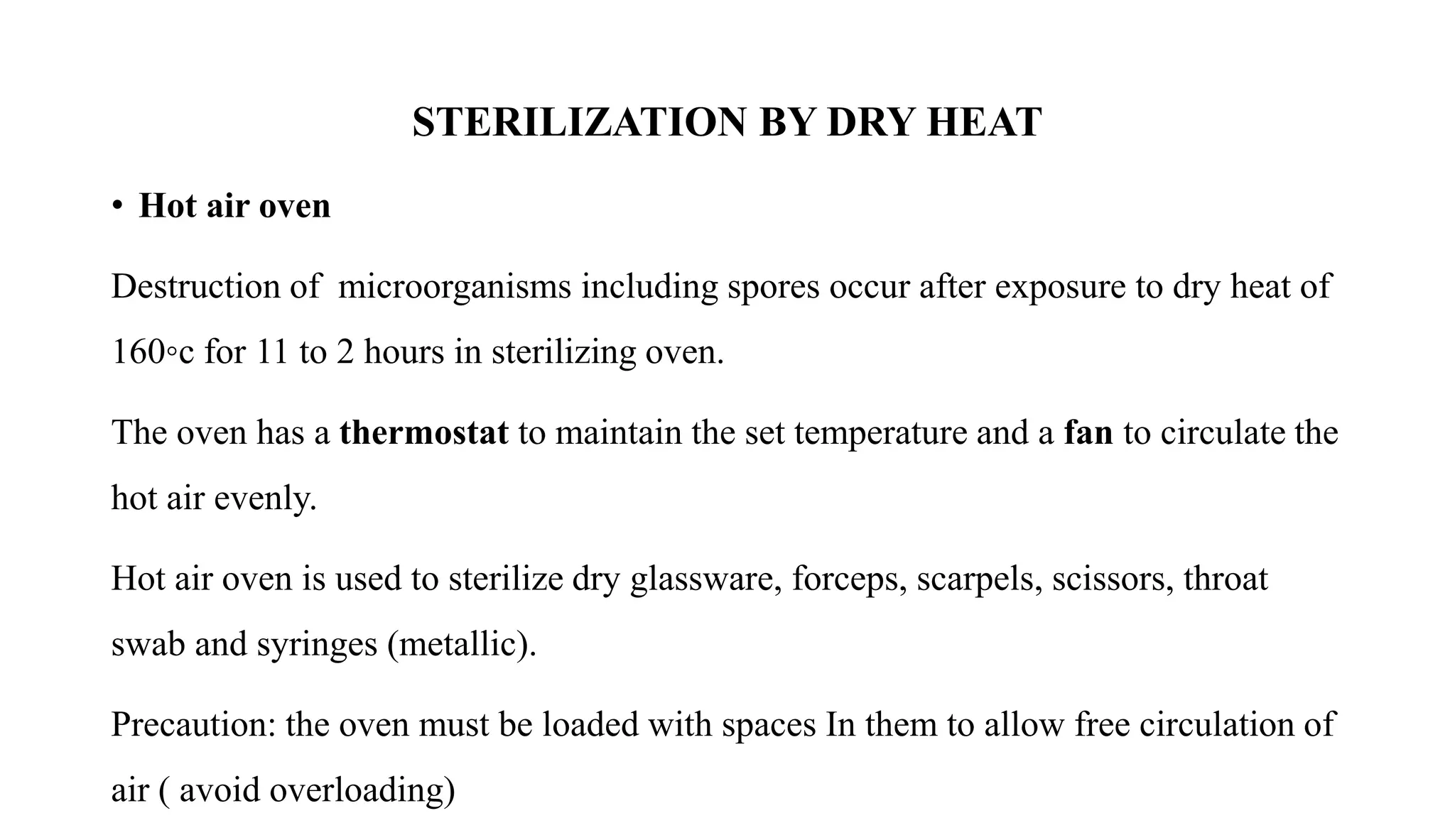 STERILIZATION BY DRY HEAT
• Hot air oven
Destruction of microorganisms including spores occur after exposure to dry heat of
160◦c for 11 to 2 hours in sterilizing oven.
The oven has a thermostat to maintain the set temperature and a fan to circulate the
hot air evenly.
Hot air oven is used to sterilize dry glassware, forceps, scarpels, scissors, throat
swab and syringes (metallic).
Precaution: the oven must be loaded with spaces In them to allow free circulation of
air ( avoid overloading)
 