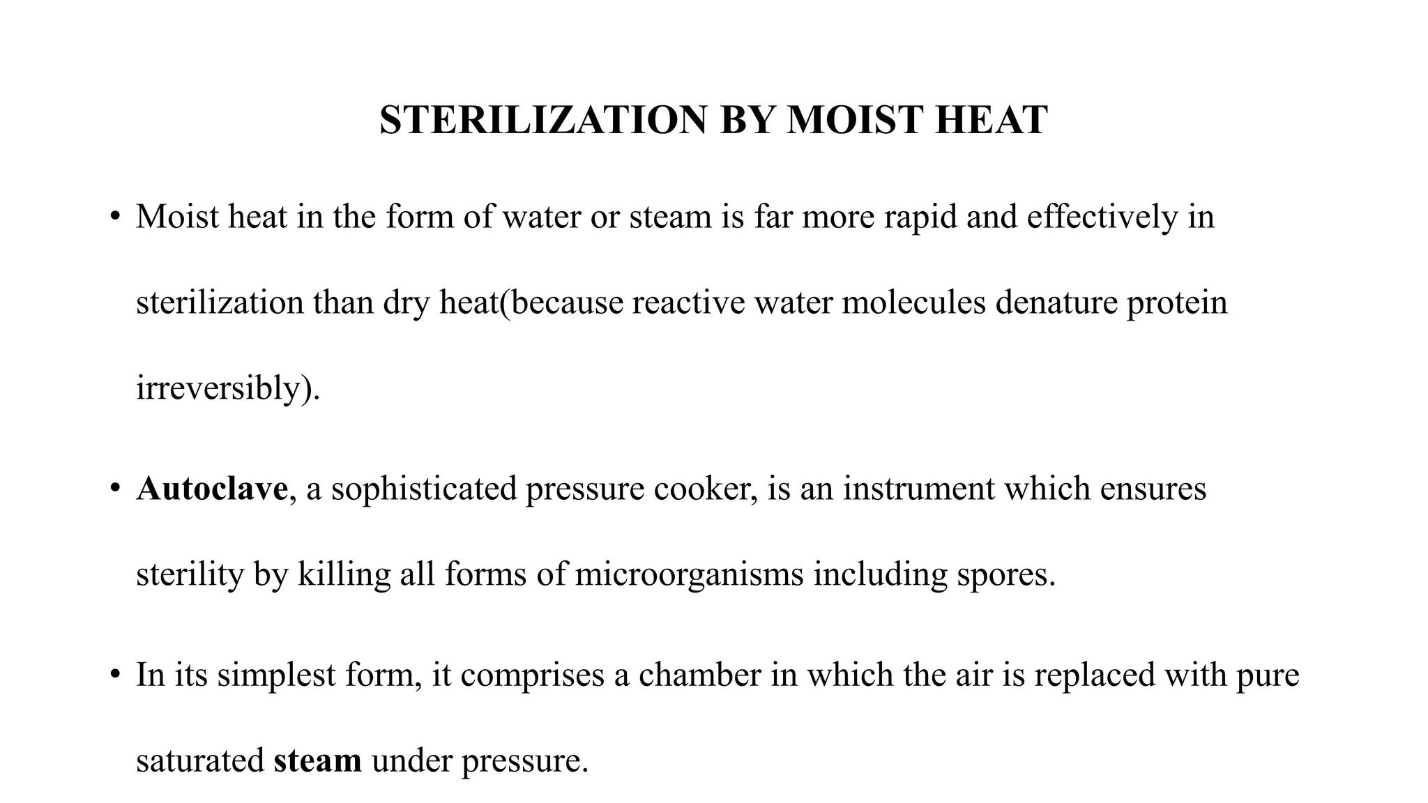 STERILIZATION BY MOIST HEAT
• Moist heat in the form of water or steam is far more rapid and effectively in
sterilization than dry heat(because reactive water molecules denature protein
irreversibly).
• Autoclave, a sophisticated pressure cooker, is an instrument which ensures
sterility by killing all forms of microorganisms including spores.
• In its simplest form, it comprises a chamber in which the air is replaced with pure
saturated steam under pressure.
 
