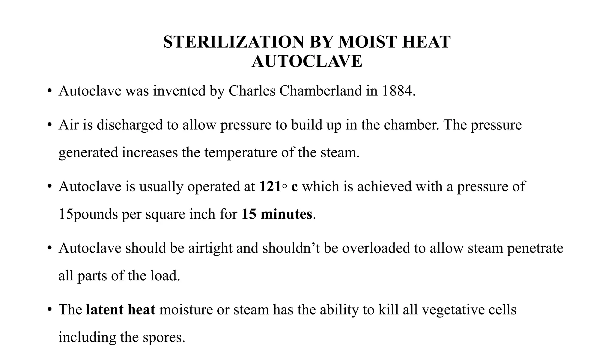 STERILIZATION BY MOIST HEAT
AUTOCLAVE
• Autoclave was invented by Charles Chamberland in 1884.
• Air is discharged to allow pressure to build up in the chamber. The pressure
generated increases the temperature of the steam.
• Autoclave is usually operated at 121◦ c which is achieved with a pressure of
15pounds per square inch for 15 minutes.
• Autoclave should be airtight and shouldn’t be overloaded to allow steam penetrate
all parts of the load.
• The latent heat moisture or steam has the ability to kill all vegetative cells
including the spores.
 