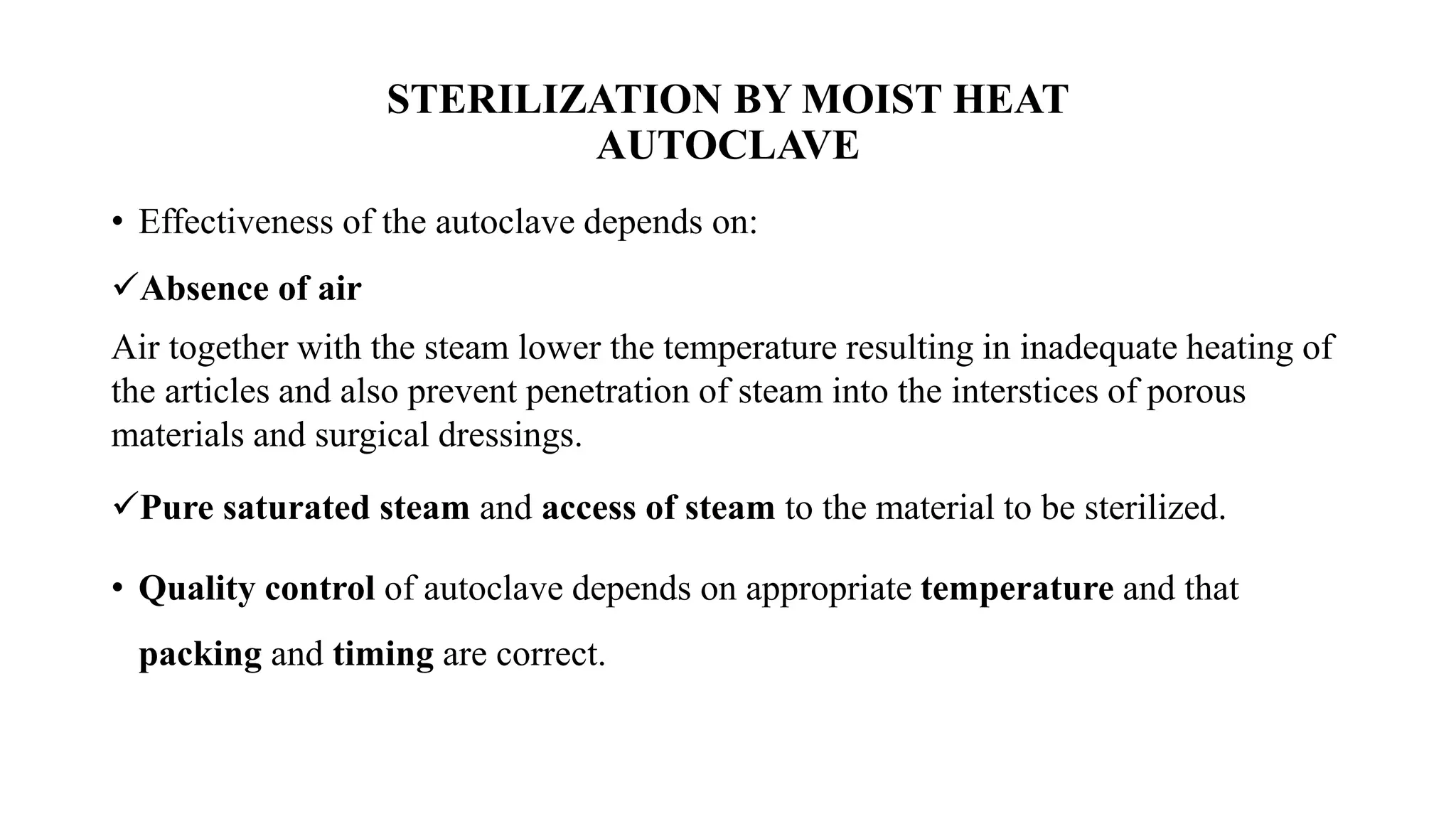 STERILIZATION BY MOIST HEAT
AUTOCLAVE
• Effectiveness of the autoclave depends on:
✓Absence of air
Air together with the steam lower the temperature resulting in inadequate heating of
the articles and also prevent penetration of steam into the interstices of porous
materials and surgical dressings.
✓Pure saturated steam and access of steam to the material to be sterilized.
• Quality control of autoclave depends on appropriate temperature and that
packing and timing are correct.
 