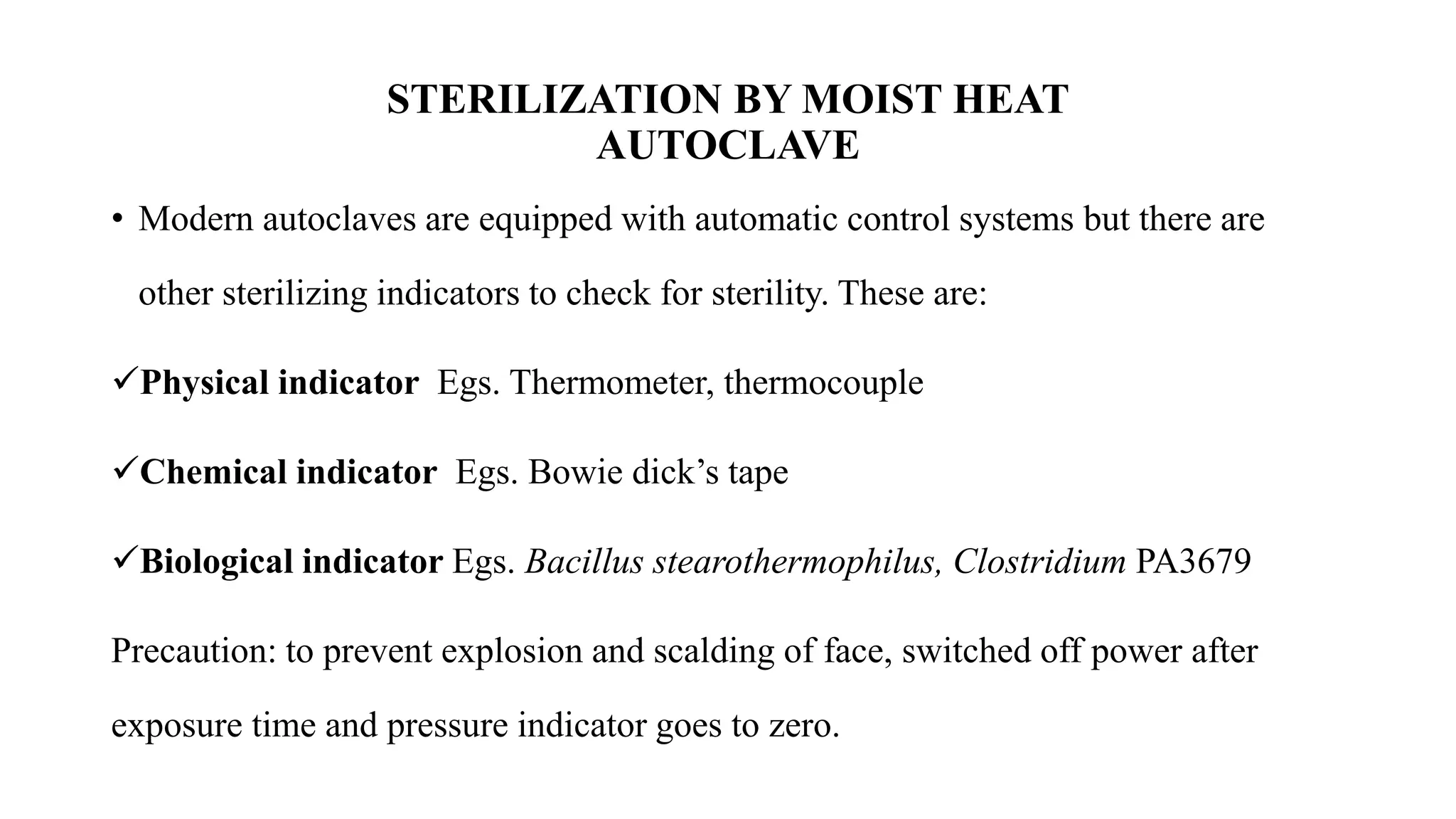 STERILIZATION BY MOIST HEAT
AUTOCLAVE
• Modern autoclaves are equipped with automatic control systems but there are
other sterilizing indicators to check for sterility. These are:
✓Physical indicator Egs. Thermometer, thermocouple
✓Chemical indicator Egs. Bowie dick’s tape
✓Biological indicator Egs. Bacillus stearothermophilus, Clostridium PA3679
Precaution: to prevent explosion and scalding of face, switched off power after
exposure time and pressure indicator goes to zero.
 