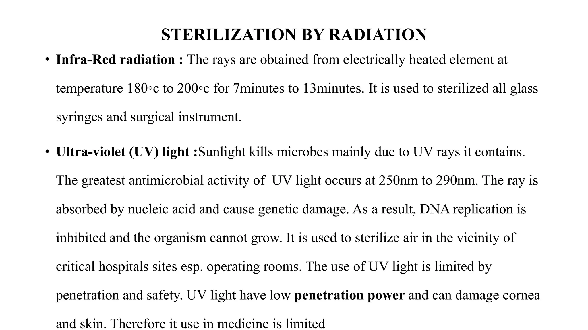 STERILIZATION BY RADIATION
• Infra-Red radiation : The rays are obtained from electrically heated element at
temperature 180◦c to 200◦c for 7minutes to 13minutes. It is used to sterilized all glass
syringes and surgical instrument.
• Ultra-violet (UV) light :Sunlight kills microbes mainly due to UV rays it contains.
The greatest antimicrobial activity of UV light occurs at 250nm to 290nm. The ray is
absorbed by nucleic acid and cause genetic damage. As a result, DNA replication is
inhibited and the organism cannot grow. It is used to sterilize air in the vicinity of
critical hospitals sites esp. operating rooms. The use of UV light is limited by
penetration and safety. UV light have low penetration power and can damage cornea
and skin. Therefore it use in medicine is limited
 