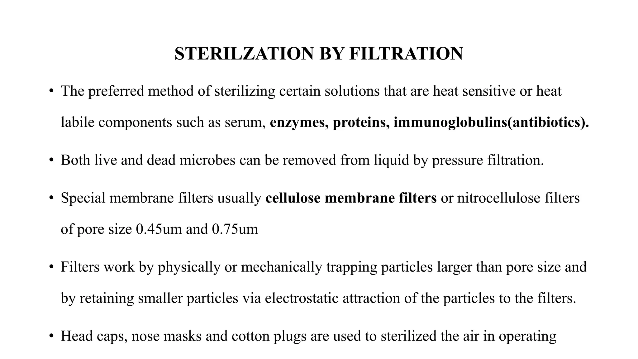 STERILZATION BY FILTRATION
• The preferred method of sterilizing certain solutions that are heat sensitive or heat
labile components such as serum, enzymes, proteins, immunoglobulins(antibiotics).
• Both live and dead microbes can be removed from liquid by pressure filtration.
• Special membrane filters usually cellulose membrane filters or nitrocellulose filters
of pore size 0.45um and 0.75um
• Filters work by physically or mechanically trapping particles larger than pore size and
by retaining smaller particles via electrostatic attraction of the particles to the filters.
• Head caps, nose masks and cotton plugs are used to sterilized the air in operating
 