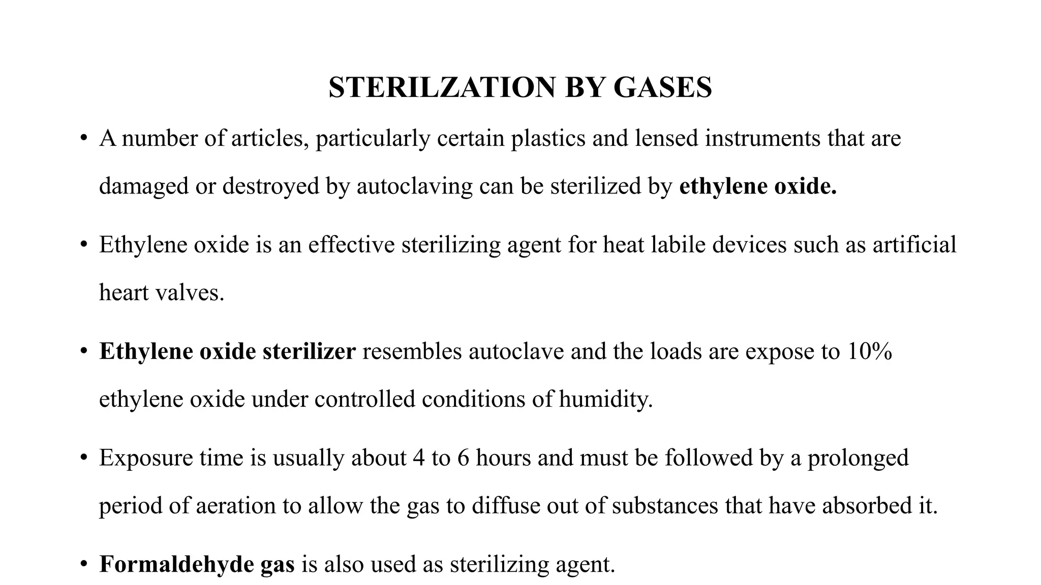 STERILZATION BY GASES
• A number of articles, particularly certain plastics and lensed instruments that are
damaged or destroyed by autoclaving can be sterilized by ethylene oxide.
• Ethylene oxide is an effective sterilizing agent for heat labile devices such as artificial
heart valves.
• Ethylene oxide sterilizer resembles autoclave and the loads are expose to 10%
ethylene oxide under controlled conditions of humidity.
• Exposure time is usually about 4 to 6 hours and must be followed by a prolonged
period of aeration to allow the gas to diffuse out of substances that have absorbed it.
• Formaldehyde gas is also used as sterilizing agent.
 