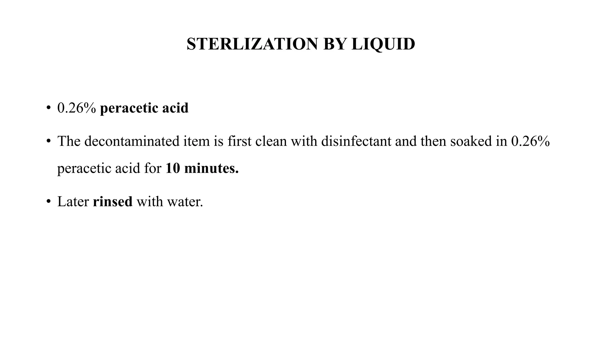 STERLIZATION BY LIQUID
• 0.26% peracetic acid
• The decontaminated item is first clean with disinfectant and then soaked in 0.26%
peracetic acid for 10 minutes.
• Later rinsed with water.
 