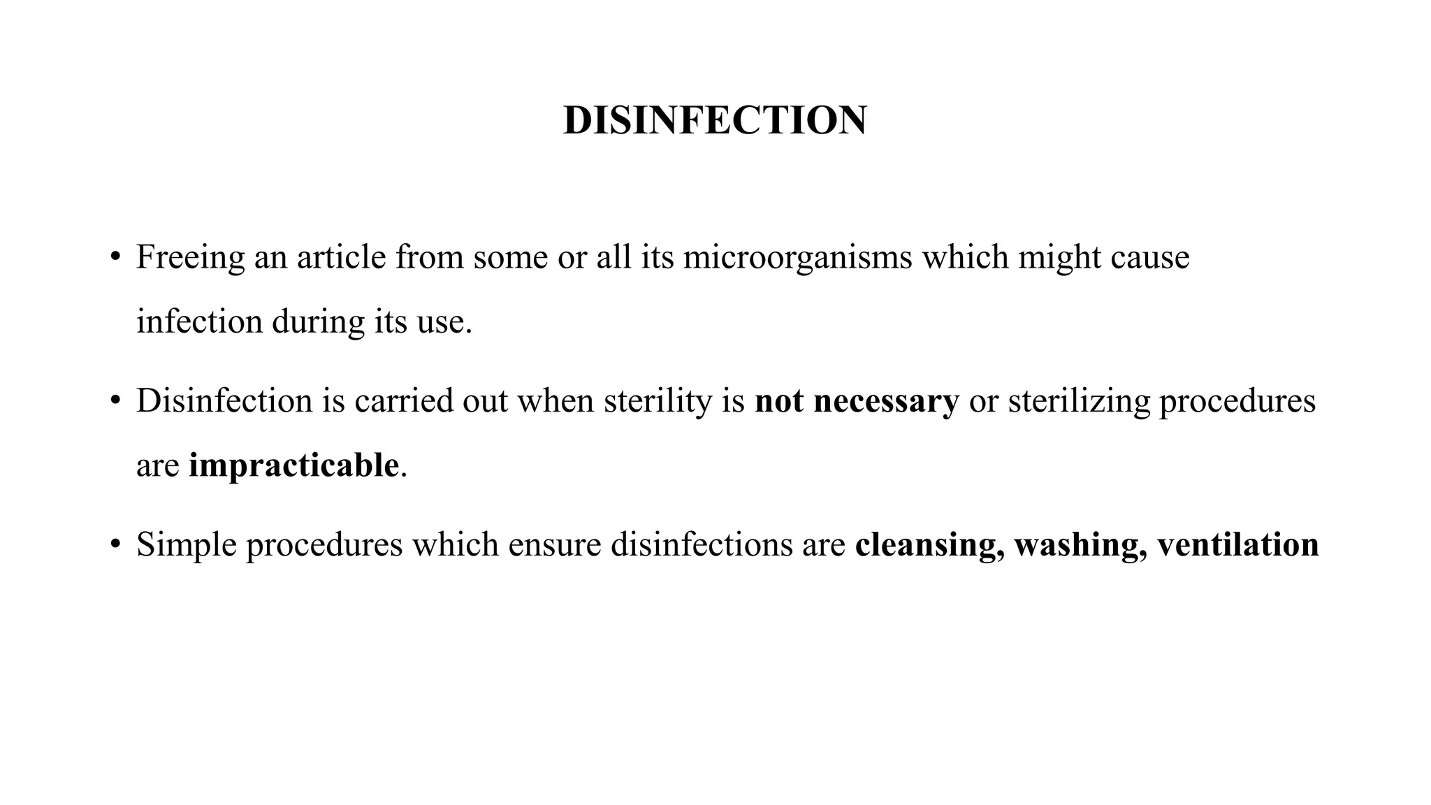 DISINFECTION
• Freeing an article from some or all its microorganisms which might cause
infection during its use.
• Disinfection is carried out when sterility is not necessary or sterilizing procedures
are impracticable.
• Simple procedures which ensure disinfections are cleansing, washing, ventilation
 