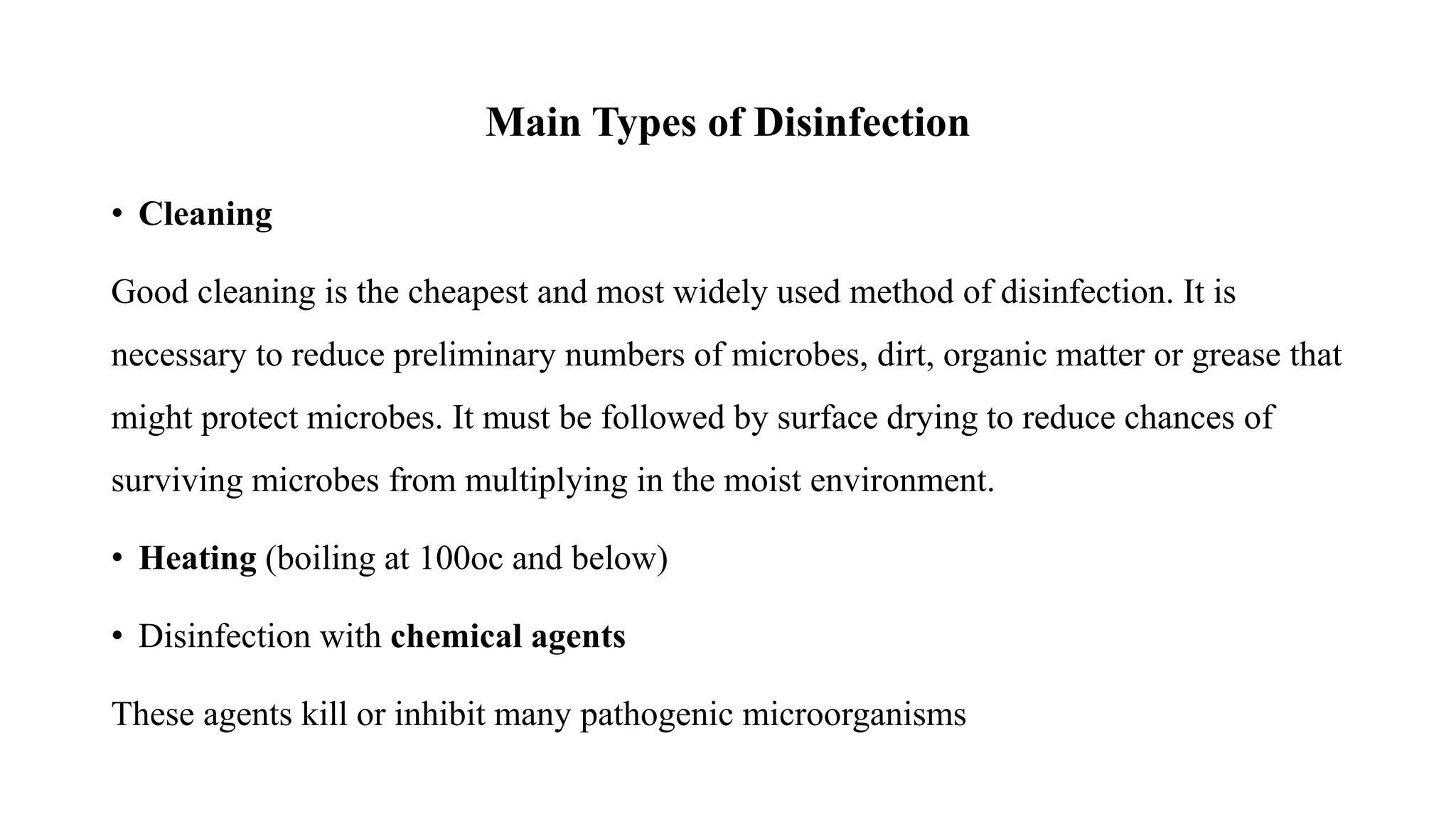Main Types of Disinfection
• Cleaning
Good cleaning is the cheapest and most widely used method of disinfection. It is
necessary to reduce preliminary numbers of microbes, dirt, organic matter or grease that
might protect microbes. It must be followed by surface drying to reduce chances of
surviving microbes from multiplying in the moist environment.
• Heating (boiling at 100oc and below)
• Disinfection with chemical agents
These agents kill or inhibit many pathogenic microorganisms
 