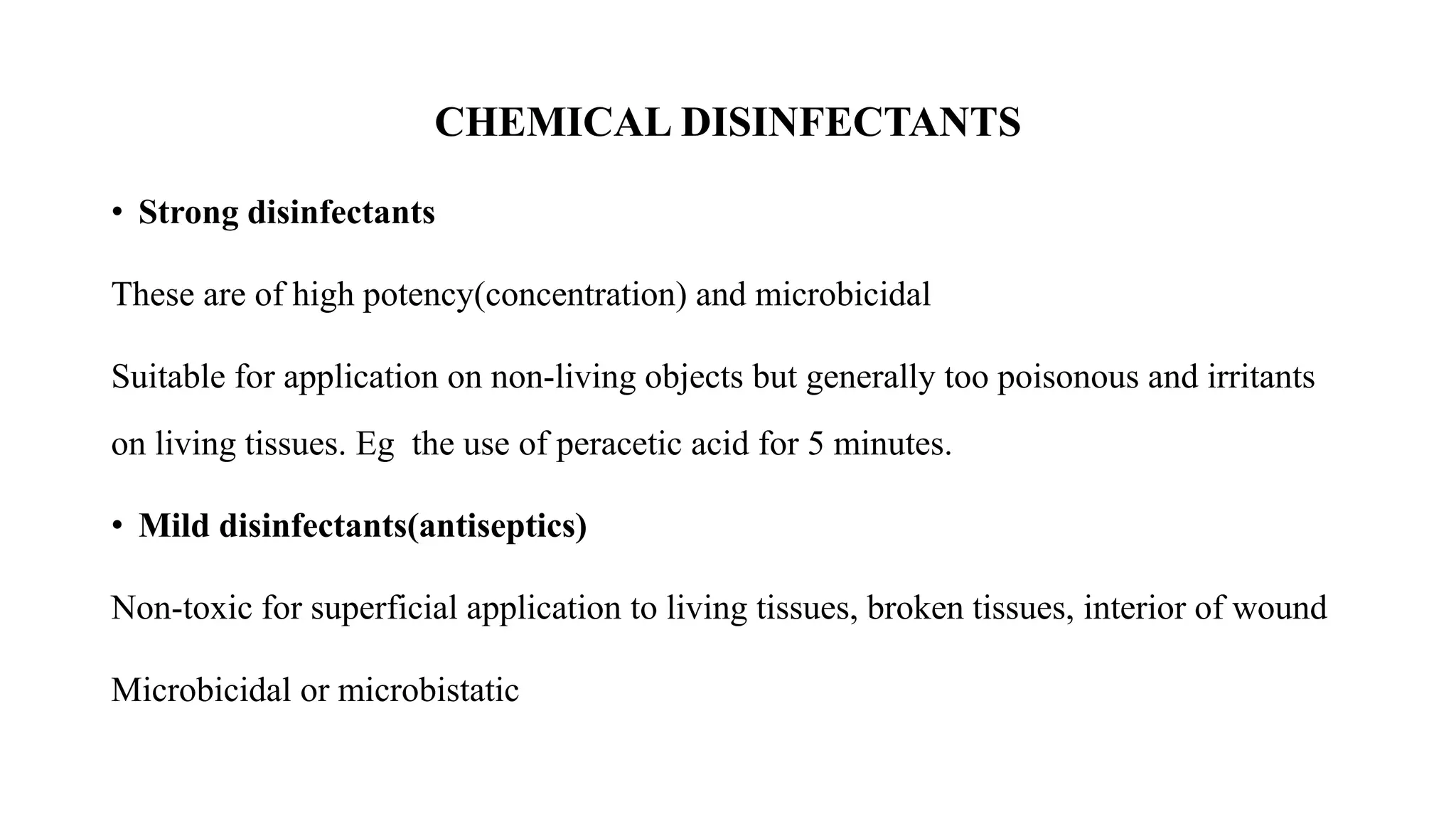 CHEMICAL DISINFECTANTS
• Strong disinfectants
These are of high potency(concentration) and microbicidal
Suitable for application on non-living objects but generally too poisonous and irritants
on living tissues. Eg the use of peracetic acid for 5 minutes.
• Mild disinfectants(antiseptics)
Non-toxic for superficial application to living tissues, broken tissues, interior of wound
Microbicidal or microbistatic
 