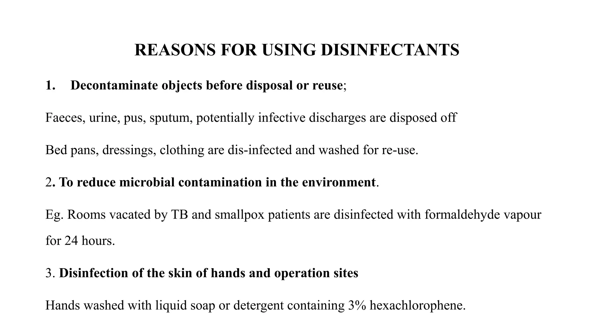REASONS FOR USING DISINFECTANTS
1. Decontaminate objects before disposal or reuse;
Faeces, urine, pus, sputum, potentially infective discharges are disposed off
Bed pans, dressings, clothing are dis-infected and washed for re-use.
2. To reduce microbial contamination in the environment.
Eg. Rooms vacated by TB and smallpox patients are disinfected with formaldehyde vapour
for 24 hours.
3. Disinfection of the skin of hands and operation sites
Hands washed with liquid soap or detergent containing 3% hexachlorophene.
 