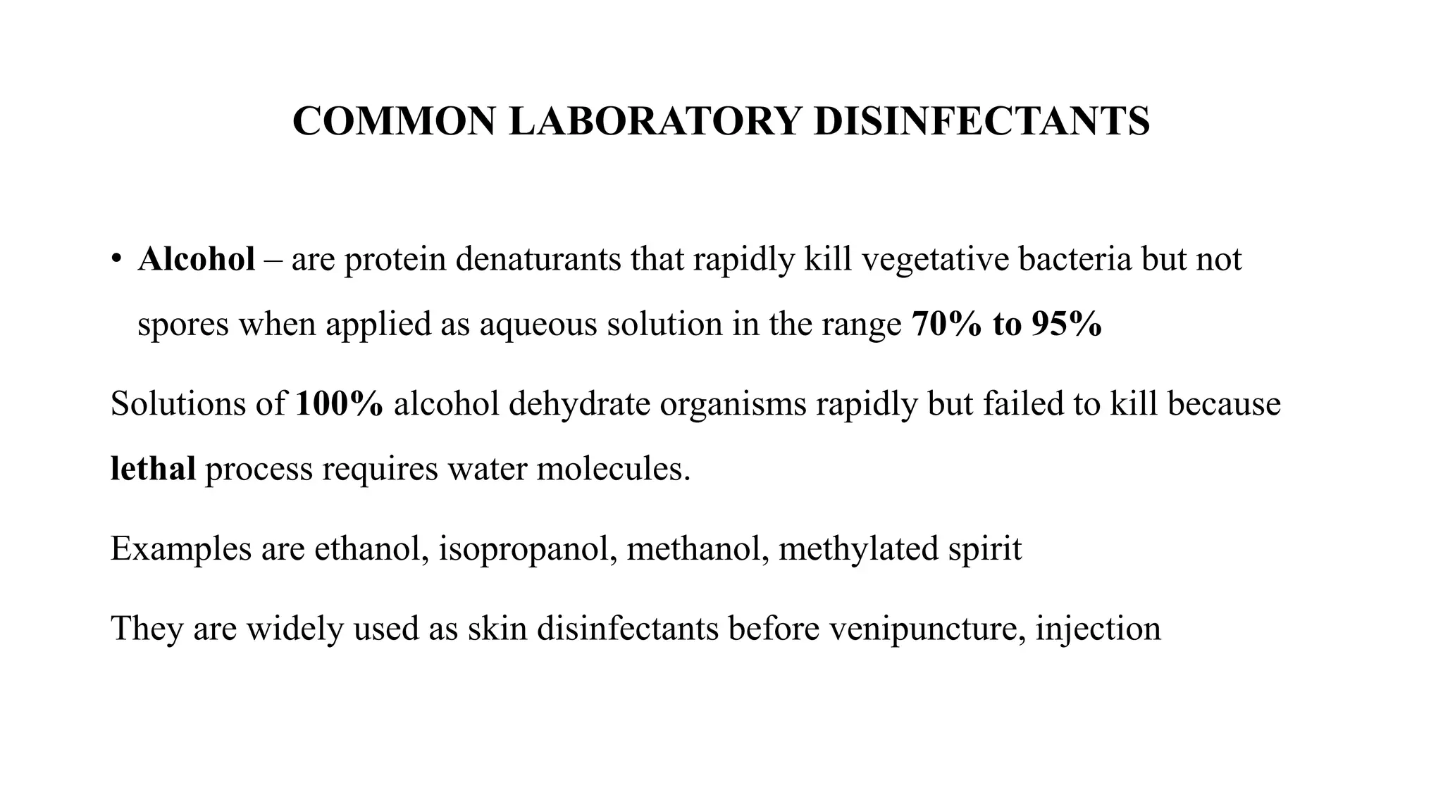 COMMON LABORATORY DISINFECTANTS
• Alcohol – are protein denaturants that rapidly kill vegetative bacteria but not
spores when applied as aqueous solution in the range 70% to 95%
Solutions of 100% alcohol dehydrate organisms rapidly but failed to kill because
lethal process requires water molecules.
Examples are ethanol, isopropanol, methanol, methylated spirit
They are widely used as skin disinfectants before venipuncture, injection
 