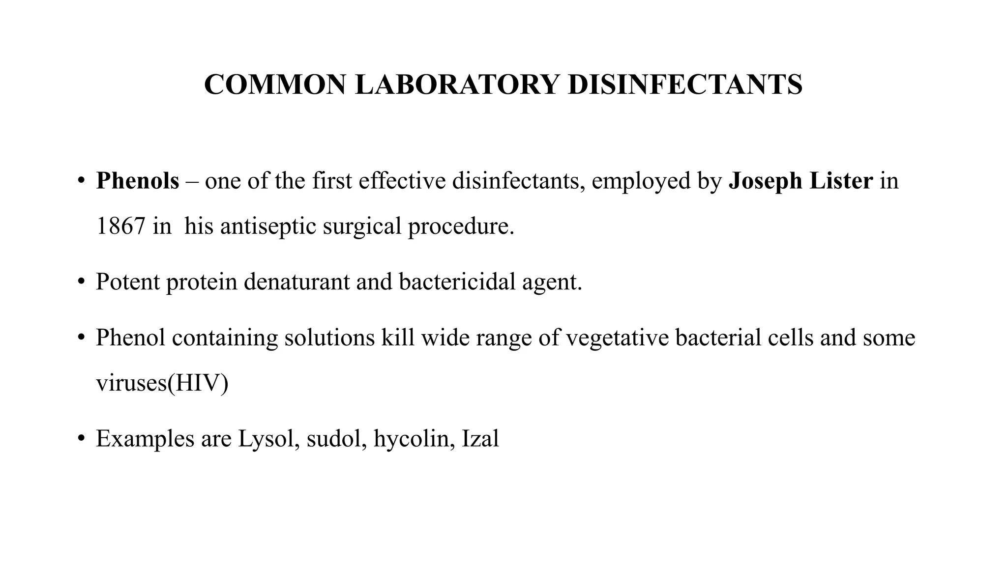 COMMON LABORATORY DISINFECTANTS
• Phenols – one of the first effective disinfectants, employed by Joseph Lister in
1867 in his antiseptic surgical procedure.
• Potent protein denaturant and bactericidal agent.
• Phenol containing solutions kill wide range of vegetative bacterial cells and some
viruses(HIV)
• Examples are Lysol, sudol, hycolin, Izal
 