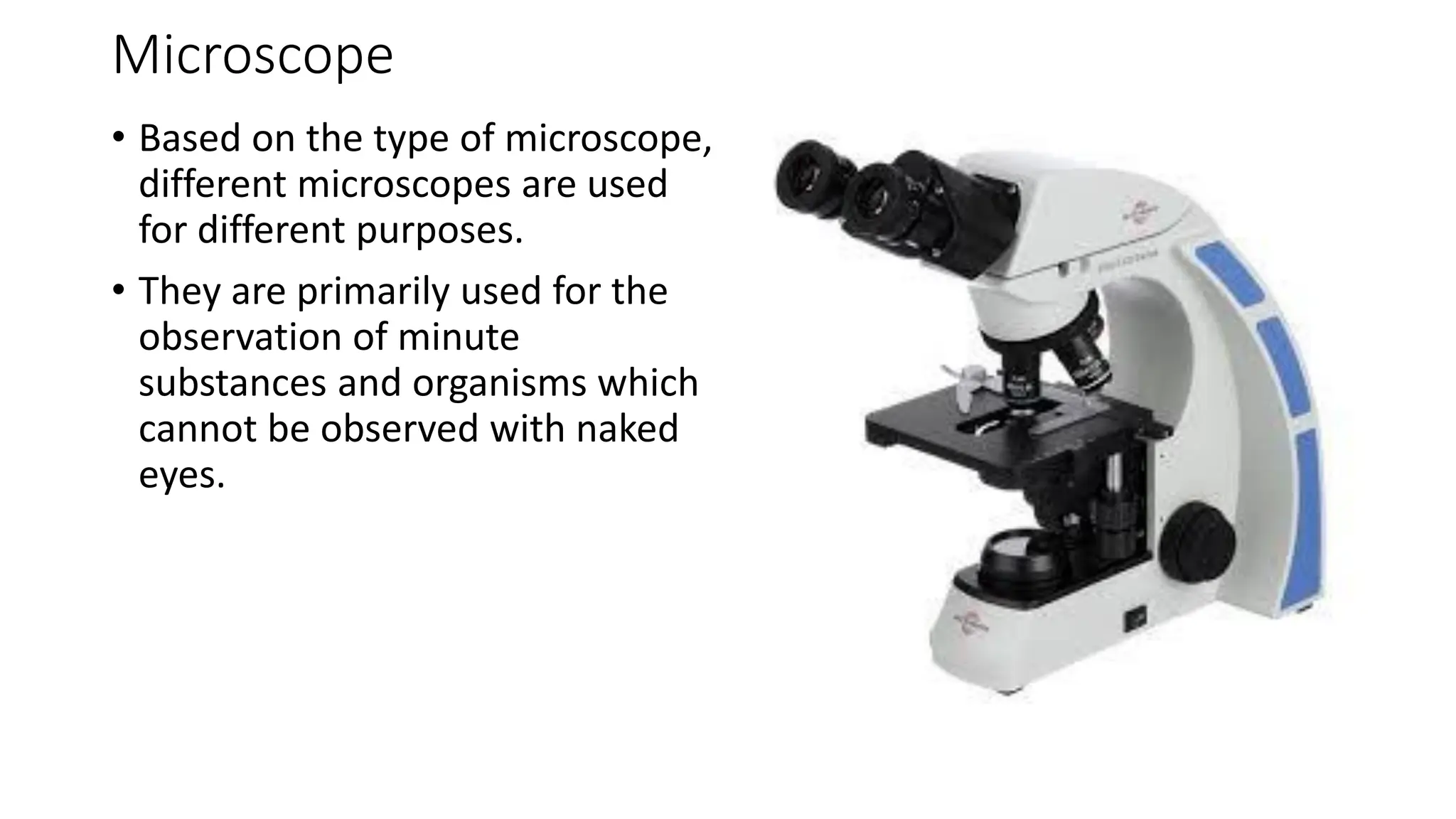 Microscope
• Based on the type of microscope,
different microscopes are used
for different purposes.
• They are primarily used for the
observation of minute
substances and organisms which
cannot be observed with naked
eyes.
 