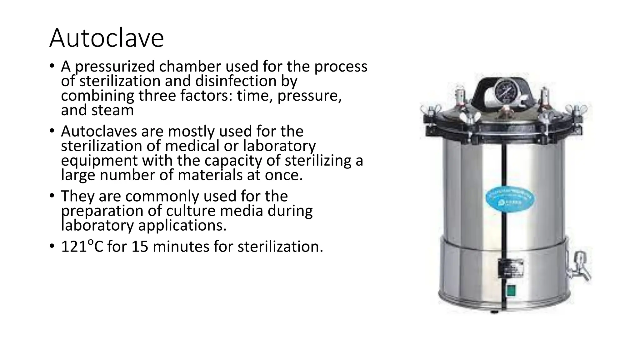 Autoclave
• A pressurized chamber used for the process
of sterilization and disinfection by
combining three factors: time, pressure,
and steam
• Autoclaves are mostly used for the
sterilization of medical or laboratory
equipment with the capacity of sterilizing a
large number of materials at once.
• They are commonly used for the
preparation of culture media during
laboratory applications.
• 121ᵒC for 15 minutes for sterilization.
 