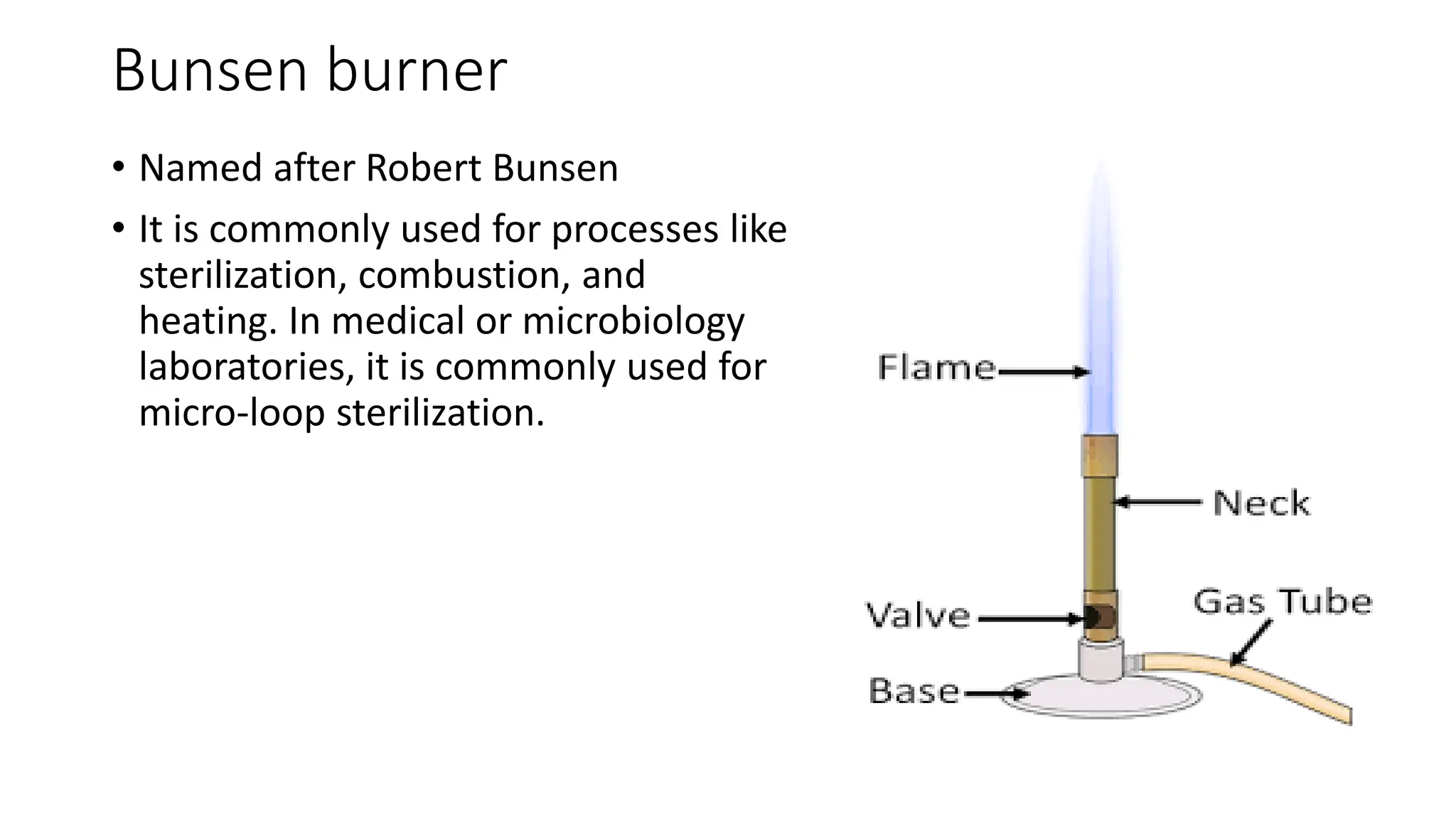 Bunsen burner
• Named after Robert Bunsen
• It is commonly used for processes like
sterilization, combustion, and
heating. In medical or microbiology
laboratories, it is commonly used for
micro-loop sterilization.
 