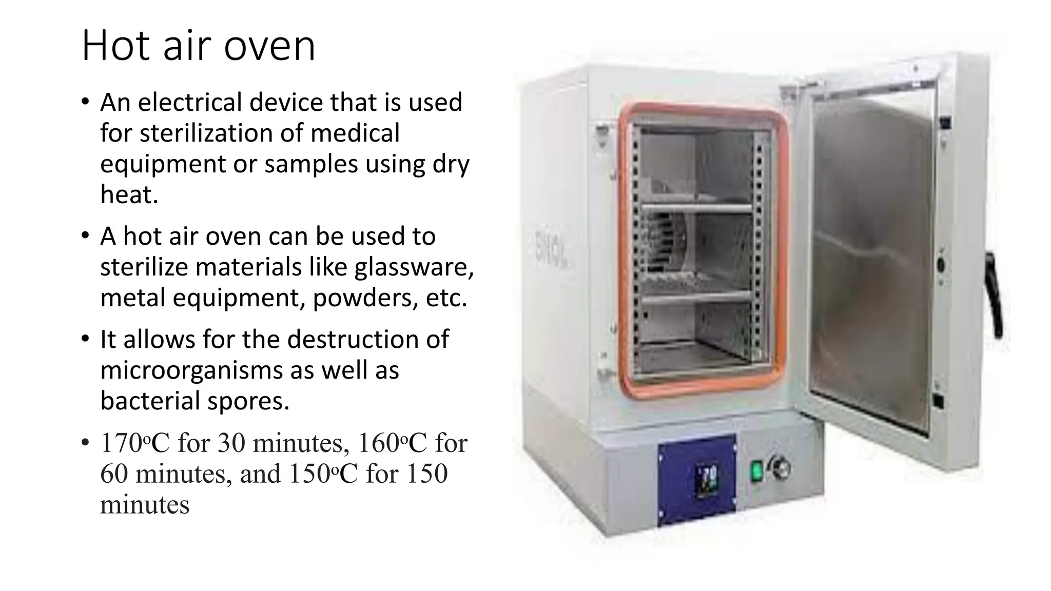 Hot air oven
• An electrical device that is used
for sterilization of medical
equipment or samples using dry
heat.
• A hot air oven can be used to
sterilize materials like glassware,
metal equipment, powders, etc.
• It allows for the destruction of
microorganisms as well as
bacterial spores.
• 170ᵒC for 30 minutes, 160ᵒC for
60 minutes, and 150ᵒC for 150
minutes
 