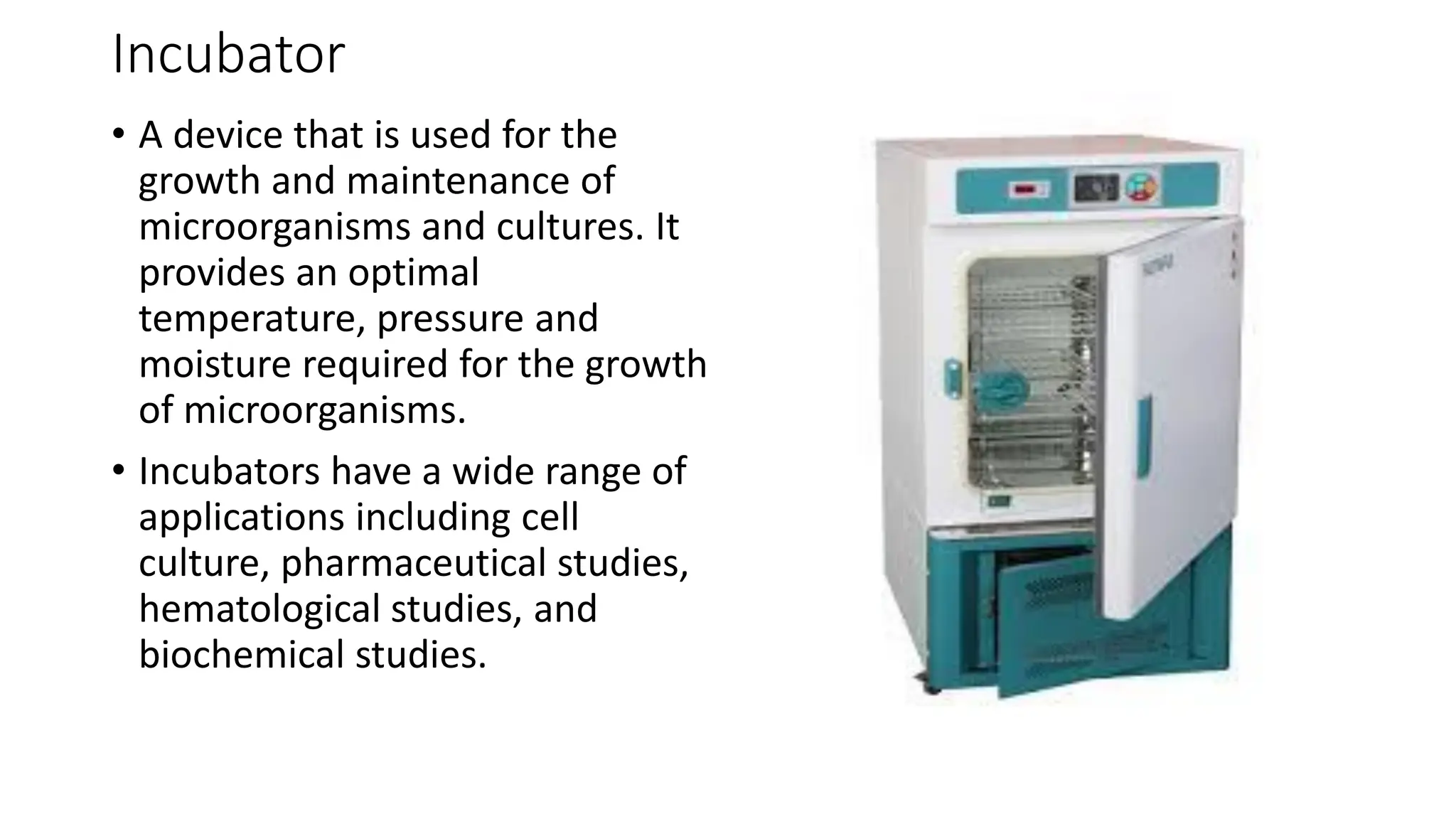 Incubator
• A device that is used for the
growth and maintenance of
microorganisms and cultures. It
provides an optimal
temperature, pressure and
moisture required for the growth
of microorganisms.
• Incubators have a wide range of
applications including cell
culture, pharmaceutical studies,
hematological studies, and
biochemical studies.
 
