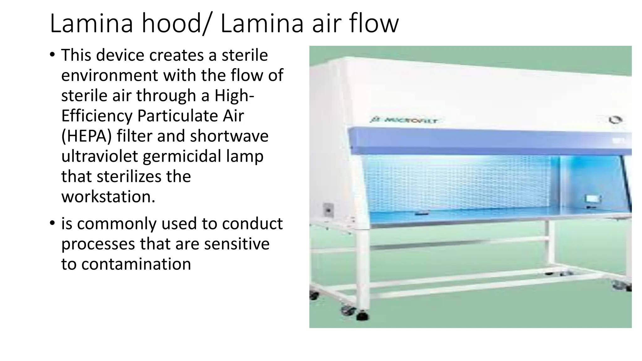 Lamina hood/ Lamina air flow
• This device creates a sterile
environment with the flow of
sterile air through a High-
Efficiency Particulate Air
(HEPA) filter and shortwave
ultraviolet germicidal lamp
that sterilizes the
workstation.
• is commonly used to conduct
processes that are sensitive
to contamination
 