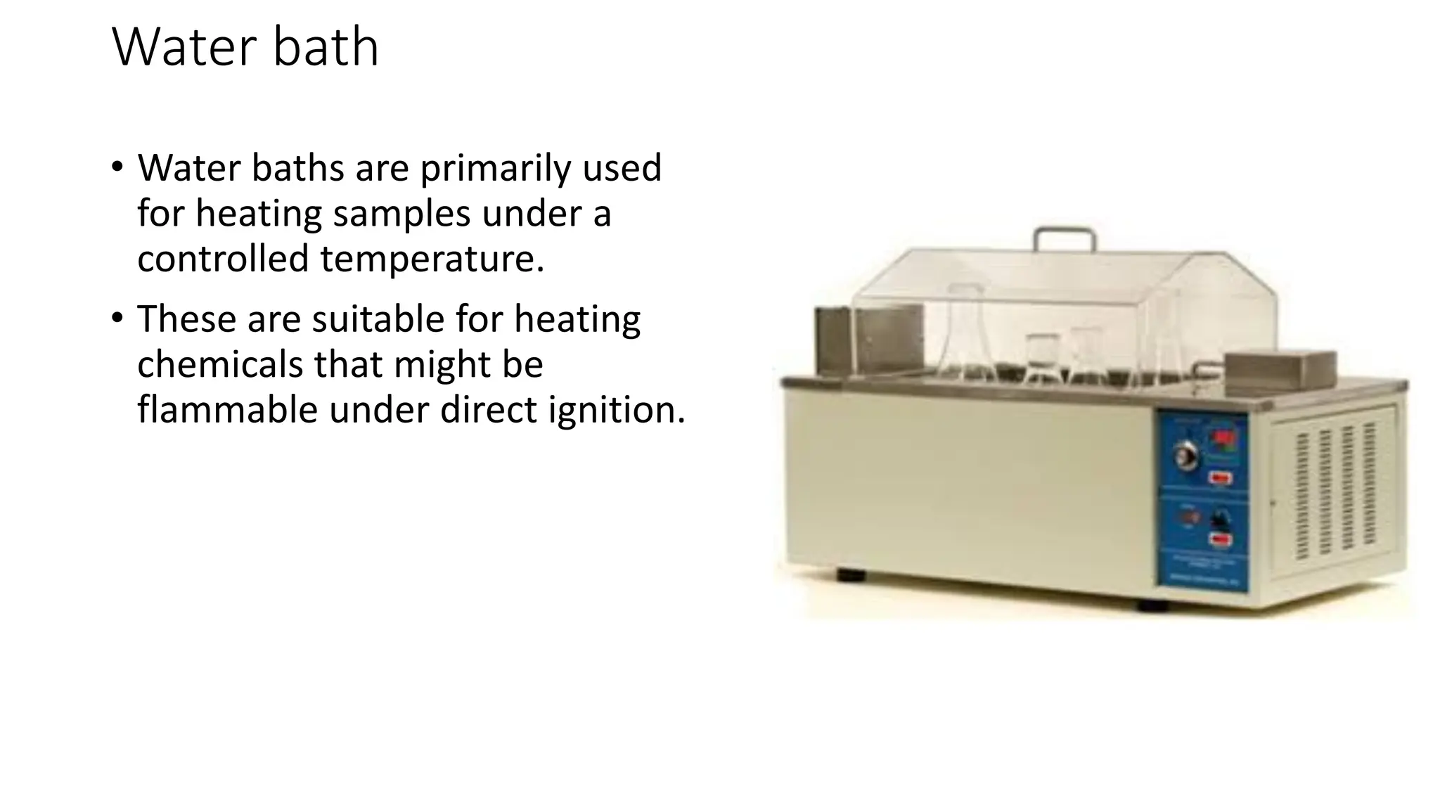 Water bath
• Water baths are primarily used
for heating samples under a
controlled temperature.
• These are suitable for heating
chemicals that might be
flammable under direct ignition.
 