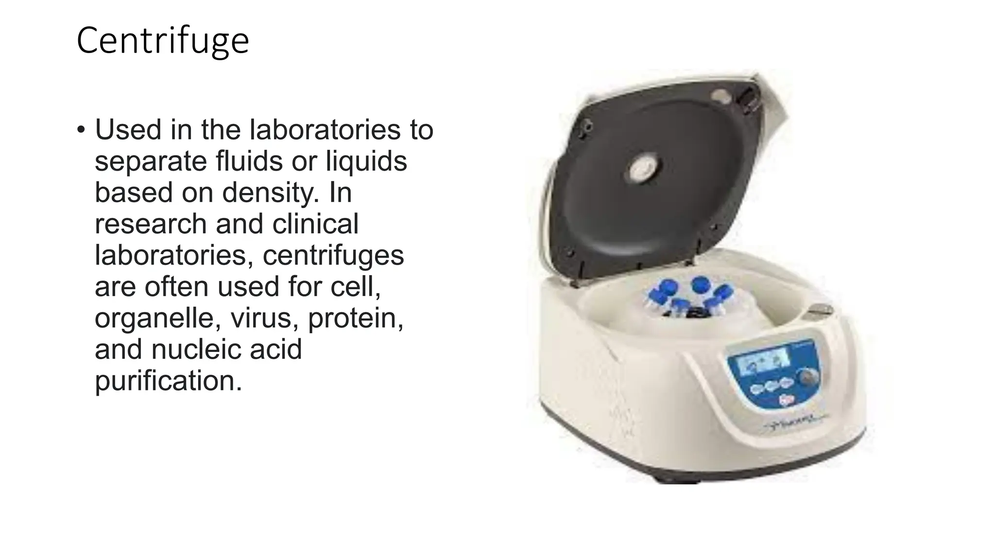 Centrifuge
• Used in the laboratories to
separate fluids or liquids
based on density. In
research and clinical
laboratories, centrifuges
are often used for cell,
organelle, virus, protein,
and nucleic acid
purification.
 