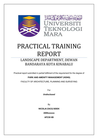 PRACTICAL TRAINING
         REPORT
        LANDSCAPE DEPARTMENT, DEWAN
          BANDARAYA KOTA KINABALU

Practical report submitted in partial fulfilment of the requirement for the degree of

                PARK AND AMENITY MANAGEMENT (HONS)

        FACULTY OF ARCHITECTURE, PLANNING AND SURVEYING



                                        For

                                   Undisclosed




                                         By

                             NICOLAI ZACQ SIDEK

                                   2009xxxxxx

                                     AP230 6B
 