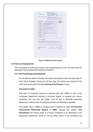 Figure 4.5 DBKK log book contents

4.4 Tasks and Assignments

   This sub-section is divided into 4 parts, each representing one unit. This will contain all
   tasks given to the trainee with pictures as evidence.

   4.4.1 Unit PenyelengaraandanOperasi

        For the first two weeks of training, the trainee was placed under the supervision of
        Puan Sylvia Sylvester. During the first two days, the trainee was exposed to the
        unit’s work scope which includes working at the Nursery in Likas.

        Introduction to EIMS

        With over 10 complaints (minimum) received each day, DBKK as well as the
        Landscape Department requires a structured system to organize and receive
        complaints. Not only that, the system must be able to distribute complaints
        effectively in order for them to rectify the problem as efficiently as possible.

        The system used in DBKK to manage public complaints is called Environment
        Improvement Monitoring System or EIMS. Through this system, Unit
        AduanAwam will receive public or in-house complaints to be distributed to the
        appropriate department, sector or unit by online means. If the complaints are



                                                                                           19
 