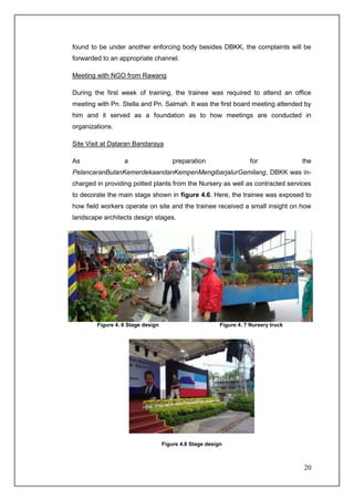 found to be under another enforcing body besides DBKK, the complaints will be
forwarded to an appropriate channel.

Meeting with NGO from Rawang

During the first week of training, the trainee was required to attend an office
meeting with Pn. Stella and Pn. Salmah. It was the first board meeting attended by
him and it served as a foundation as to how meetings are conducted in
organizations.

Site Visit at Dataran Bandaraya

As                a                    preparation                   for             the
PelancaranBulanKemerdekaandanKempenMengibarjalurGemilang, DBKK was in-
charged in providing potted plants from the Nursery as well as contracted services
to decorate the main stage shown in figure 4.6. Here, the trainee was exposed to
how field workers operate on site and the trainee received a small insight on how
landscape architects design stages.




        Figure 4. 6 Stage design                         Figure 4. 7 Nursery truck




                                   Figure 4.8 Stage design



                                                                                     20
 