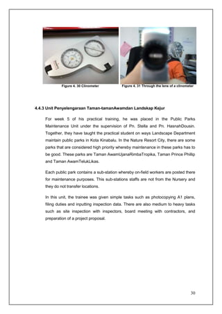 Figure 4. 30 Clinometer         Figure 4. 31 Through the lens of a clinometer




4.4.3 Unit Penyelengaraan Taman-tamanAwamdan Landskap Kejur

    For week 5 of his practical training, he was placed in the Public Parks
    Maintenance Unit under the supervision of Pn. Stella and Pn. HasnahDousin.
    Together, they have taught the practical student on ways Landscape Department
    maintain public parks in Kota Kinabalu. In the Nature Resort City, there are some
    parks that are considered high priority whereby maintenance in these parks has to
    be good. These parks are Taman AwamUjanaRimbaTropika, Taman Prince Phillip
    and Taman AwamTelukLikas.

    Each public park contains a sub-station whereby on-field workers are posted there
    for maintenance purposes. This sub-stations staffs are not from the Nursery and
    they do not transfer locations.

    In this unit, the trainee was given simple tasks such as photocopying A1 plans,
    filing duties and inputting inspection data. There are also medium to heavy tasks
    such as site inspection with inspectors, board meeting with contractors, and
    preparation of a project proposal.




                                                                                        30
 