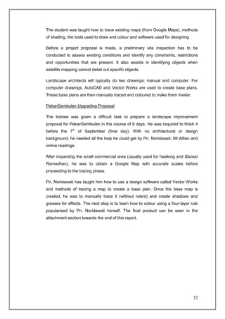 The student was taught how to trace existing maps (from Google Maps), methods
of shading, the tools used to draw and colour and software used for designing.

Before a project proposal is made, a preliminary site inspection has to be
conducted to assess existing conditions and identify any constraints, restrictions
and opportunities that are present. It also assists in identifying objects when
satellite mapping cannot detail out specific objects.

Landscape architects will typically do two drawings: manual and computer. For
computer drawings, AutoCAD and Vector Works are used to create base plans.
These base plans are then manually traced and coloured to make them livelier.

PekanSembulan Upgrading Proposal

The trainee was given a difficult task to prepare a landscape improvement
proposal for PekanSembulan in the course of 8 days. He was required to finish it
before the 7th of September (final day). With no architectural or design
background, he needed all the help he could get by Pn. Noridawati, Mr.Alfian and
online readings.

After inspecting the small commercial area (usually used for hawking and Bazaar
Ramadhan), he was to obtain a Google Map with accurate scales before
proceeding to the tracing phase.

Pn. Noridawati has taught him how to use a design software called Vector Works
and methods of tracing a map to create a base plan. Once the base map is
created, he was to manually trace it (without rulers) and create shadows and
grasses for effects. The next step is to learn how to colour using a four-layer rule
popularized by Pn. Noridawati herself. The final product can be seen in the
attachment section towards the end of this report.




                                                                                 32
 