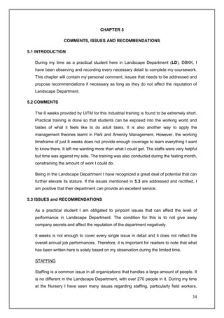 CHAPTER 5

                   COMMENTS, ISSUES AND RECOMMENDATIONS

5.1 INTRODUCTION

   During my time as a practical student here in Landscape Department (LD), DBKK, I
   have been observing and recording every necessary detail to complete my coursework.
   This chapter will contain my personal comment, issues that needs to be addressed and
   propose recommendations if necessary as long as they do not affect the reputation of
   Landscape Department.

5.2 COMMENTS

   The 8 weeks provided by UiTM for this industrial training is found to be extremely short.
   Practical training is done so that students can be exposed into the working world and
   tastes of what it feels like to do adult tasks. It is also another way to apply the
   management theories learnt in Park and Amenity Management. However, the working
   timeframe of just 8 weeks does not provide enough coverage to learn everything I want
   to know there. It left me wanting more than what I could get. The staffs were very helpful
   but time was against my side. The training was also conducted during the fasting month,
   constraining the amount of work I could do.

   Being in the Landscape Department I have recognized a great deal of potential that can
   further elevate its stature. If the issues mentioned in 5.3 are addressed and rectified, I
   am positive that their department can provide an excellent service.

5.3 ISSUES and RECOMMENDATIONS

   As a practical student I am obligated to pinpoint issues that can affect the level of
   performance in Landscape Department. The condition for this is to not give away
   company secrets and affect the reputation of the department negatively.

   8 weeks is not enough to cover every single issue in detail and it does not reflect the
   overall annual job performances. Therefore, it is important for readers to note that what
   has been written here is solely based on my observation during the limited time.

   STAFFING

   Staffing is a common issue in all organizations that handles a large amount of people. It
   is no different in the Landscape Department, with over 270 people in it. During my time
   at the Nursery I have seen many issues regarding staffing, particularly field workers.

                                                                                          34
 
