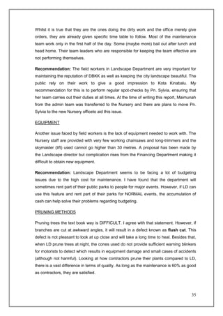 Whilst it is true that they are the ones doing the dirty work and the office merely give
orders, they are already given specific time table to follow. Most of the maintenance
team work only in the first half of the day. Some (maybe more) bail out after lunch and
head home. Their team leaders who are responsible for keeping the team effective are
not performing themselves.

Recommendation: The field workers in Landscape Department are very important for
maintaining the reputation of DBKK as well as keeping the city landscape beautiful. The
public rely on their work to give a good impression to Kota Kinabalu. My
recommendation for this is to perform regular spot-checks by Pn. Sylvia, ensuring that
her team carries out their duties at all times. At the time of writing this report, Maimunah
from the admin team was transferred to the Nursery and there are plans to move Pn.
Sylvia to the new Nursery officeto aid this issue.

EQUIPMENT

Another issue faced by field workers is the lack of equipment needed to work with. The
Nursery staff are provided with very few working chainsaws and long-trimmers and the
skymaster (lift) used cannot go higher than 30 metres. A proposal has been made by
the Landscape director but complication rises from the Financing Department making it
difficult to obtain new equipment.

Recommendation: Landscape Department seems to be facing a lot of budgeting
issues due to the high cost for maintenance. I have found that the department will
sometimes rent part of their public parks to people for major events. However, if LD can
use this feature and rent part of their parks for NORMAL events, the accumulation of
cash can help solve their problems regarding budgeting.

PRUNING METHODS

Pruning trees the text book way is DIFFICULT. I agree with that statement. However, if
branches are cut at awkward angles, it will result in a defect known as flush cut. This
defect is not pleasant to look at up close and will take a long time to heal. Besides that,
when LD prune trees at night, the cones used do not provide sufficient warning blinkers
for motorists to detect which results in equipment damage and small cases of accidents
(although not harmful). Looking at how contractors prune their plants compared to LD,
there is a vast difference in terms of quality. As long as the maintenance is 60% as good
as contractors, they are satisfied.




                                                                                         35
 