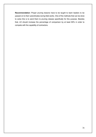 Recommendation: Proper pruning lessons have to be taught to team leaders to be
passed on to their subordinates during field works. One of the methods that can be done
to solve this is to send them to pruning classes specifically for this purpose. Besides
that, LD should increase the percentage of comparison by at least 80% in order to
compete with the capability of contractors.




                                                                                    36
 