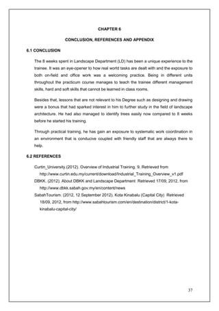 CHAPTER 6

                     CONCLUSION, REFERENCES AND APPENDIX

6.1 CONCLUSION

   The 8 weeks spent in Landscape Department (LD) has been a unique experience to the
   trainee. It was an eye-opener to how real world tasks are dealt with and the exposure to
   both on-field and office work was a welcoming practice. Being in different units
   throughout the practicum course manages to teach the trainee different management
   skills, hard and soft skills that cannot be learned in class rooms.

   Besides that, lessons that are not relevant to his Degree such as designing and drawing
   were a bonus that had sparked interest in him to further study in the field of landscape
   architecture. He had also managed to identify trees easily now compared to 8 weeks
   before he started his training.

   Through practical training, he has gain an exposure to systematic work coordination in
   an environment that is conducive coupled with friendly staff that are always there to
   help.

6.2 REFERENCES

   Curtin_University.(2012). Overview of Industrial Training. 9. Retrieved from
      http://www.curtin.edu.my/current/download/Industrial_Training_Overview_v1.pdf
   DBKK. (2012). About DBKK and Landscape Department Retrieved 17/09, 2012, from
      http://www.dbkk.sabah.gov.my/en/content/news
   SabahTourism. (2012, 12 September 2012). Kota Kinabalu (Capital City) Retrieved
      18/09, 2012, from http://www.sabahtourism.com/en/destination/district/1-kota-
      kinabalu-capital-city/




                                                                                        37
 