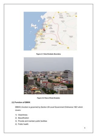Figure 2.1 Kota Kinabalu Boundary




                               Figure 2.2 View of Kota Kinabalu


2.2 Function of DBKK

   DBKK’s function is governed by Section 49 Local Government Ordinance 1961 which
   covers:

   1) Cleanliness
   2) Beautification
   3) Provide and maintain public facilities
   4) Public health

                                                                                     6
 