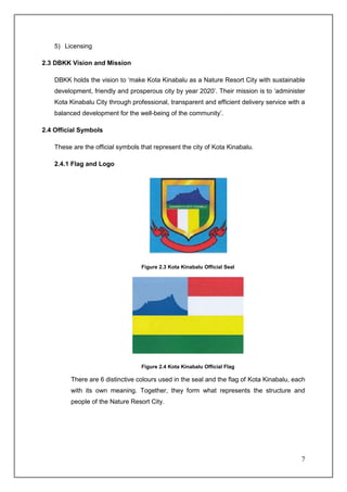 5) Licensing

2.3 DBKK Vision and Mission

    DBKK holds the vision to ‘make Kota Kinabalu as a Nature Resort City with sustainable
    development, friendly and prosperous city by year 2020’. Their mission is to ‘administer
    Kota Kinabalu City through professional, transparent and efficient delivery service with a
    balanced development for the well-being of the community’.

2.4 Official Symbols

    These are the official symbols that represent the city of Kota Kinabalu.

    2.4.1 Flag and Logo




                                   Figure 2.3 Kota Kinabalu Official Seal




                                   Figure 2.4 Kota Kinabalu Official Flag

         There are 6 distinctive colours used in the seal and the flag of Kota Kinabalu, each
         with its own meaning. Together, they form what represents the structure and
         people of the Nature Resort City.




                                                                                            7
 