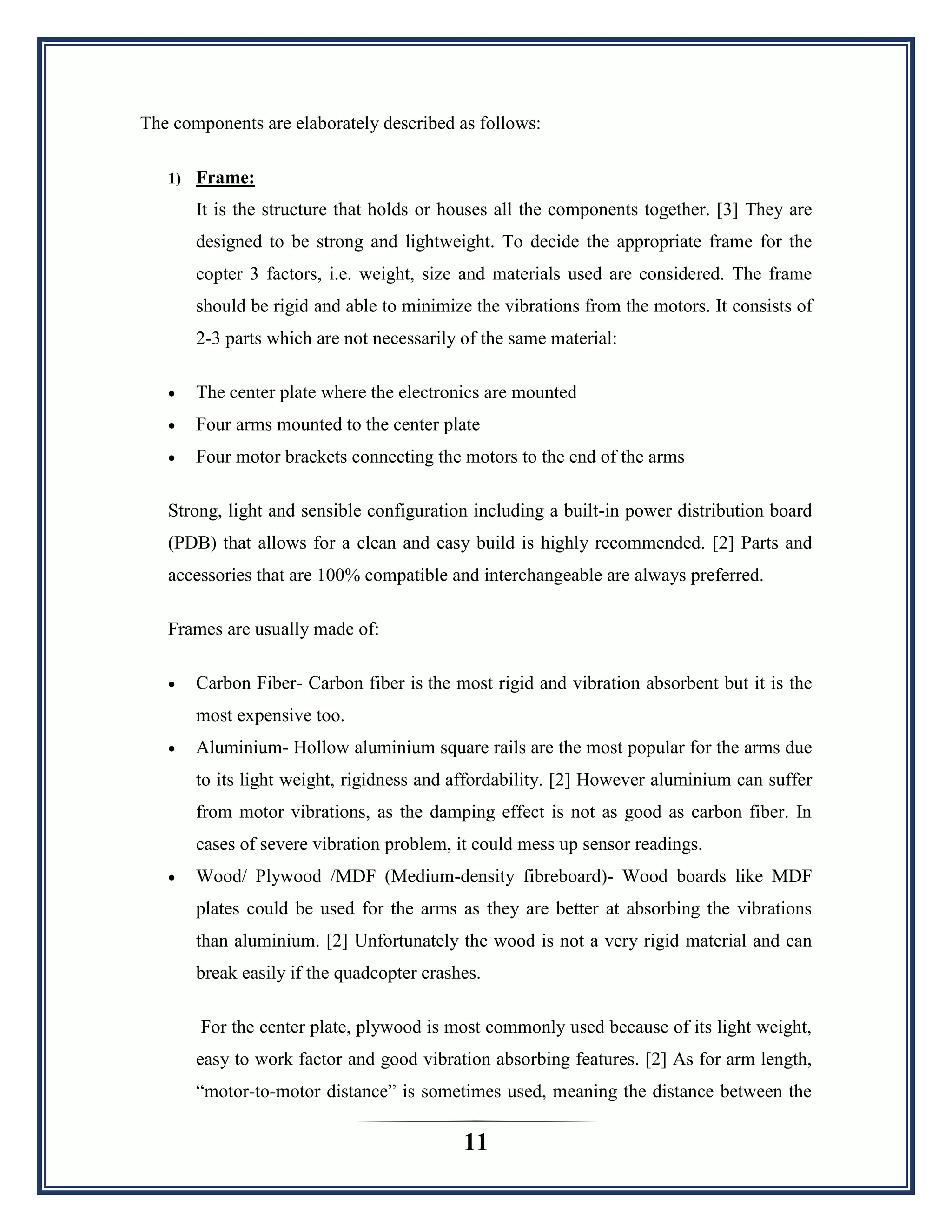 11
The components are elaborately described as follows:
1) Frame:
It is the structure that holds or houses all the components together. [3] They are
designed to be strong and lightweight. To decide the appropriate frame for the
copter 3 factors, i.e. weight, size and materials used are considered. The frame
should be rigid and able to minimize the vibrations from the motors. It consists of
2-3 parts which are not necessarily of the same material:
 The center plate where the electronics are mounted
 Four arms mounted to the center plate
 Four motor brackets connecting the motors to the end of the arms
Strong, light and sensible configuration including a built-in power distribution board
(PDB) that allows for a clean and easy build is highly recommended. [2] Parts and
accessories that are 100% compatible and interchangeable are always preferred.
Frames are usually made of:
 Carbon Fiber- Carbon fiber is the most rigid and vibration absorbent but it is the
most expensive too.
 Aluminium- Hollow aluminium square rails are the most popular for the arms due
to its light weight, rigidness and affordability. [2] However aluminium can suffer
from motor vibrations, as the damping effect is not as good as carbon fiber. In
cases of severe vibration problem, it could mess up sensor readings.
 Wood/ Plywood /MDF (Medium-density fibreboard)- Wood boards like MDF
plates could be used for the arms as they are better at absorbing the vibrations
than aluminium. [2] Unfortunately the wood is not a very rigid material and can
break easily if the quadcopter crashes.
For the center plate, plywood is most commonly used because of its light weight,
easy to work factor and good vibration absorbing features. [2] As for arm length,
“motor-to-motor distance” is sometimes used, meaning the distance between the
 