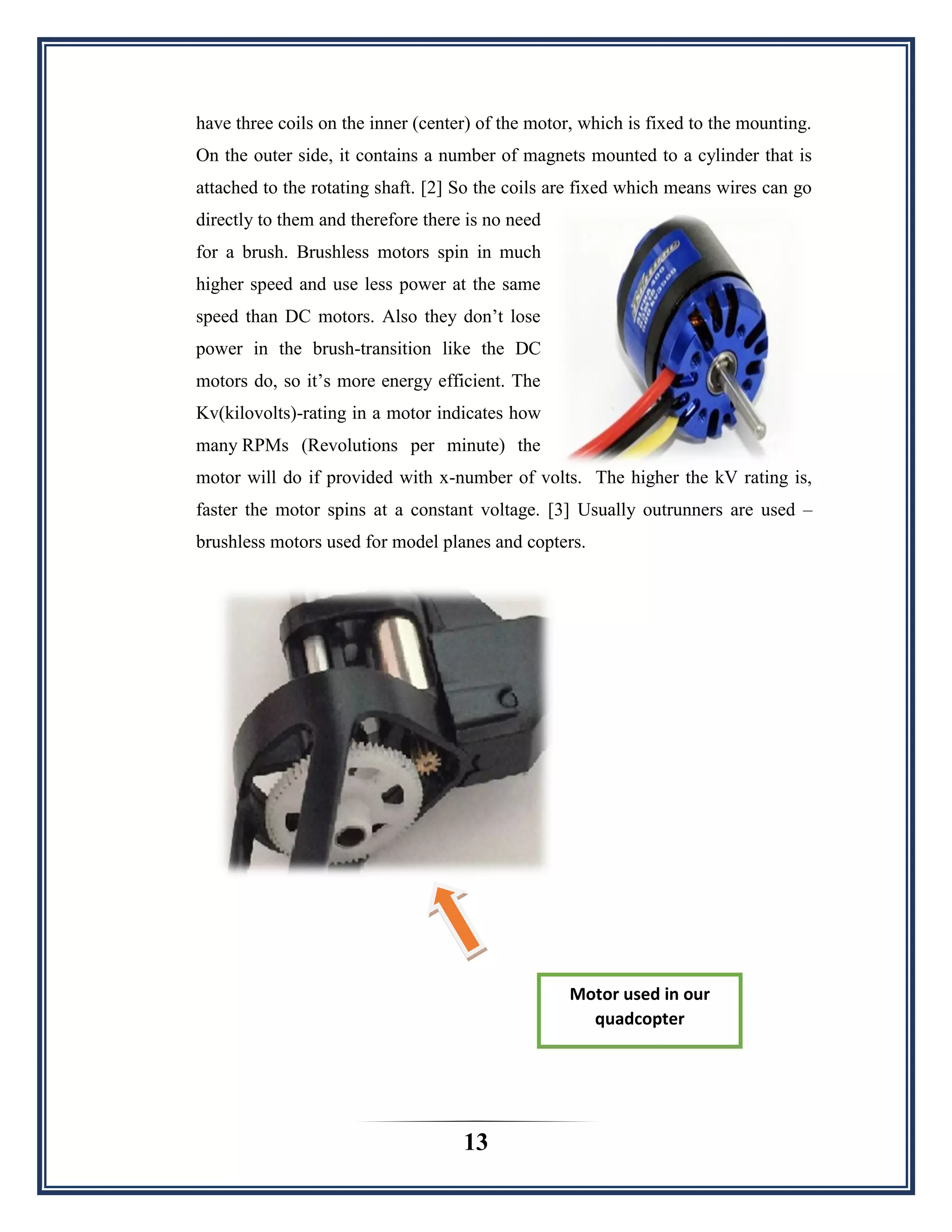 13
have three coils on the inner (center) of the motor, which is fixed to the mounting.
On the outer side, it contains a number of magnets mounted to a cylinder that is
attached to the rotating shaft. [2] So the coils are fixed which means wires can go
directly to them and therefore there is no need
for a brush. Brushless motors spin in much
higher speed and use less power at the same
speed than DC motors. Also they don‟t lose
power in the brush-transition like the DC
motors do, so it‟s more energy efficient. The
Kv(kilovolts)-rating in a motor indicates how
many RPMs (Revolutions per minute) the
motor will do if provided with x-number of volts. The higher the kV rating is,
faster the motor spins at a constant voltage. [3] Usually outrunners are used –
brushless motors used for model planes and copters.
Motor used in our
quadcopter
 