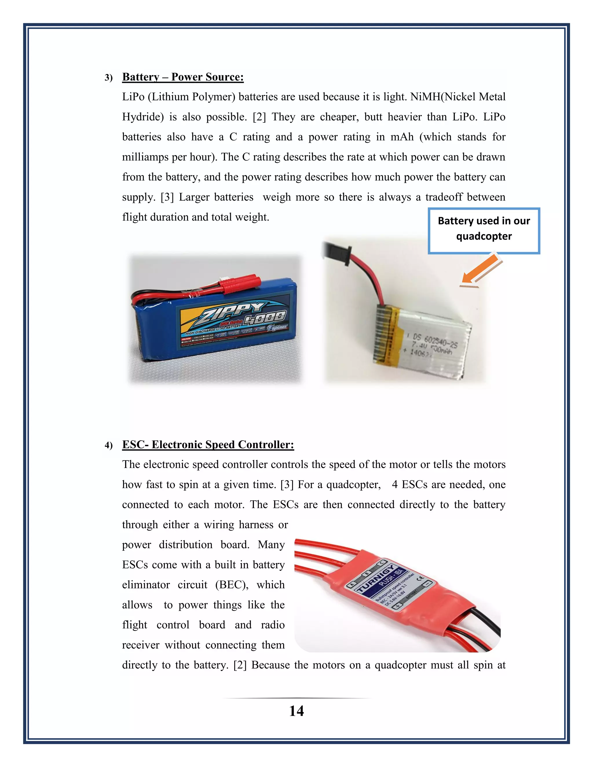 14
3) Battery – Power Source:
LiPo (Lithium Polymer) batteries are used because it is light. NiMH(Nickel Metal
Hydride) is also possible. [2] They are cheaper, butt heavier than LiPo. LiPo
batteries also have a C rating and a power rating in mAh (which stands for
milliamps per hour). The C rating describes the rate at which power can be drawn
from the battery, and the power rating describes how much power the battery can
supply. [3] Larger batteries weigh more so there is always a tradeoff between
flight duration and total weight.
4) ESC- Electronic Speed Controller:
The electronic speed controller controls the speed of the motor or tells the motors
how fast to spin at a given time. [3] For a quadcopter, 4 ESCs are needed, one
connected to each motor. The ESCs are then connected directly to the battery
through either a wiring harness or
power distribution board. Many
ESCs come with a built in battery
eliminator circuit (BEC), which
allows to power things like the
flight control board and radio
receiver without connecting them
directly to the battery. [2] Because the motors on a quadcopter must all spin at
Battery used in our
quadcopter
 