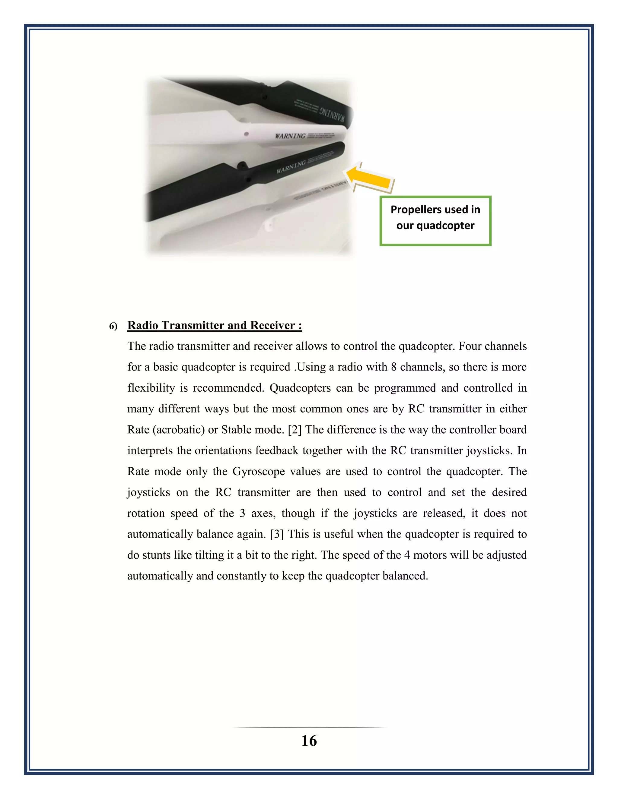 16
6) Radio Transmitter and Receiver :
The radio transmitter and receiver allows to control the quadcopter. Four channels
for a basic quadcopter is required .Using a radio with 8 channels, so there is more
flexibility is recommended. Quadcopters can be programmed and controlled in
many different ways but the most common ones are by RC transmitter in either
Rate (acrobatic) or Stable mode. [2] The difference is the way the controller board
interprets the orientations feedback together with the RC transmitter joysticks. In
Rate mode only the Gyroscope values are used to control the quadcopter. The
joysticks on the RC transmitter are then used to control and set the desired
rotation speed of the 3 axes, though if the joysticks are released, it does not
automatically balance again. [3] This is useful when the quadcopter is required to
do stunts like tilting it a bit to the right. The speed of the 4 motors will be adjusted
automatically and constantly to keep the quadcopter balanced.
Propellers used in
our quadcopter
 