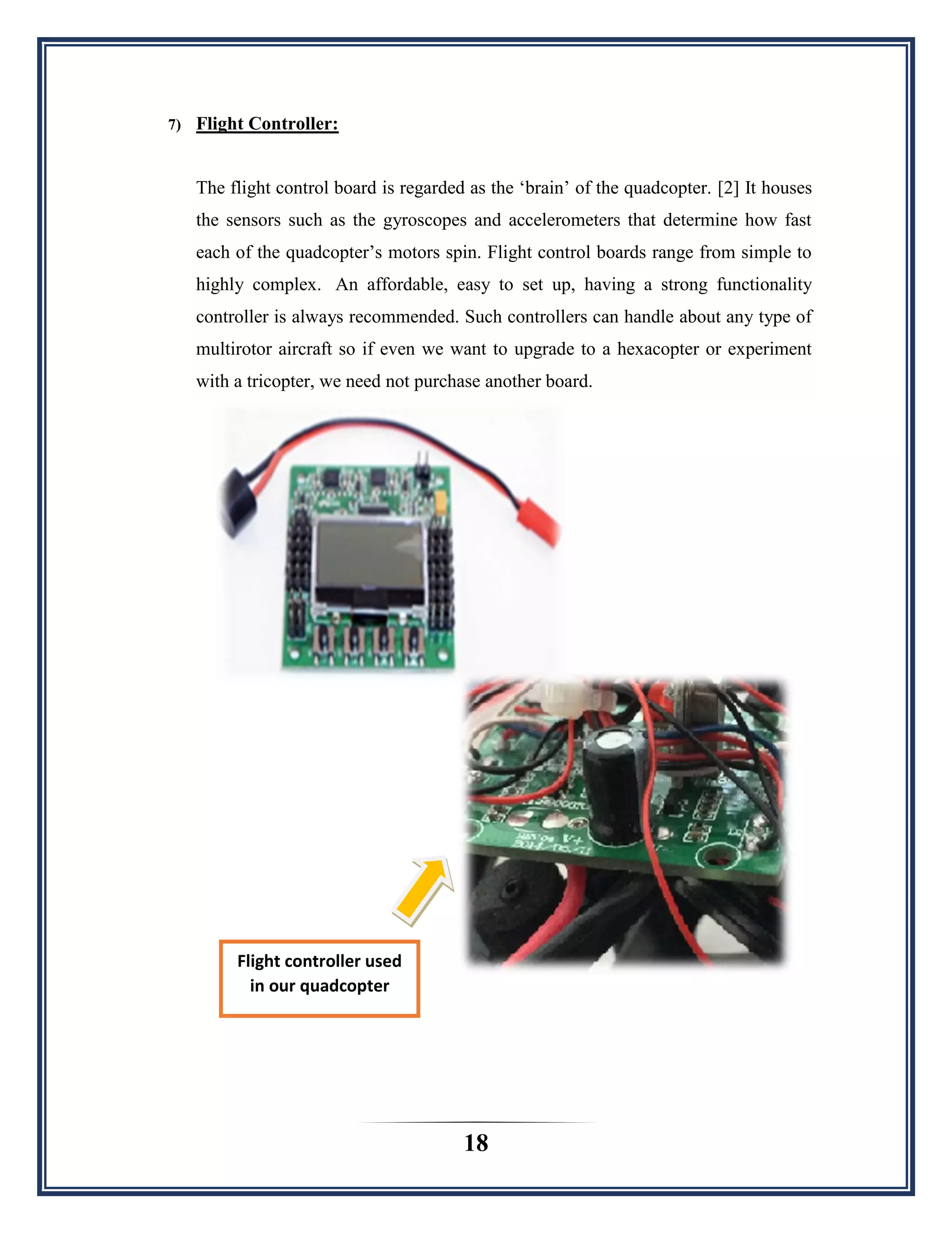 18
7) Flight Controller:
The flight control board is regarded as the „brain‟ of the quadcopter. [2] It houses
the sensors such as the gyroscopes and accelerometers that determine how fast
each of the quadcopter‟s motors spin. Flight control boards range from simple to
highly complex. An affordable, easy to set up, having a strong functionality
controller is always recommended. Such controllers can handle about any type of
multirotor aircraft so if even we want to upgrade to a hexacopter or experiment
with a tricopter, we need not purchase another board.
Flight controller used
in our quadcopter
 